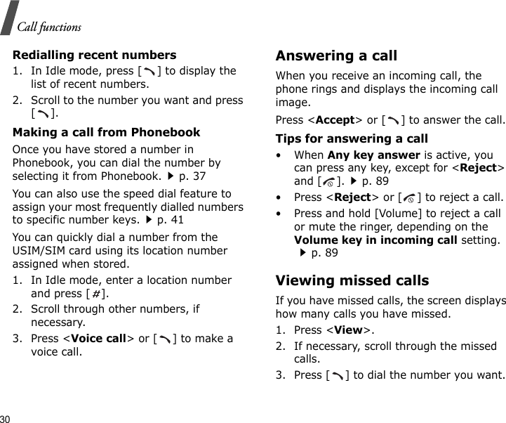 30Call functionsRedialling recent numbers1. In Idle mode, press [ ] to display the list of recent numbers.2. Scroll to the number you want and press [].Making a call from PhonebookOnce you have stored a number in Phonebook, you can dial the number by selecting it from Phonebook.p. 37You can also use the speed dial feature to assign your most frequently dialled numbers to specific number keys.p. 41You can quickly dial a number from the USIM/SIM card using its location number assigned when stored.1. In Idle mode, enter a location number and press [ ].2. Scroll through other numbers, if necessary.3. Press &lt;Voice call&gt; or [ ] to make a voice call.Answering a callWhen you receive an incoming call, the phone rings and displays the incoming call image. Press &lt;Accept&gt; or [ ] to answer the call.Tips for answering a call• When Any key answer is active, you can press any key, except for &lt;Reject&gt; and [ ].p. 89•Press &lt;Reject&gt; or [ ] to reject a call.• Press and hold [Volume] to reject a call or mute the ringer, depending on the Volume key in incoming call setting.p. 89Viewing missed callsIf you have missed calls, the screen displays how many calls you have missed.1. Press &lt;View&gt;.2. If necessary, scroll through the missed calls.3. Press [ ] to dial the number you want.