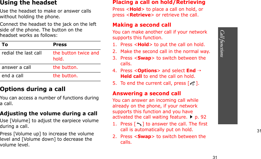 31Call functions    31Using the headsetUse the headset to make or answer calls without holding the phone. Connect the headset to the jack on the left side of the phone. The button on the headset works as follows:Options during a callYou can access a number of functions during a call.Adjusting the volume during a callUse [Volume] to adjust the earpiece volume during a call.Press [Volume up] to increase the volume level and [Volume down] to decrease the volume level.Placing a call on hold/RetrievingPress &lt;Hold&gt; to place a call on hold, or press &lt;Retrieve&gt; or retrieve the call.Making a second callYou can make another call if your network supports this function.1. Press &lt;Hold&gt; to put the call on hold.2. Make the second call in the normal way.3. Press &lt;Swap&gt; to switch between the calls.4. Press &lt;Options&gt; and select End → Held call to end the call on hold.5. To end the current call, press [ ].Answering a second callYou can answer an incoming call while already on the phone, if your network supports this function and you have activated the call waiting feature.p. 92 1. Press [ ] to answer the call. The first call is automatically put on hold.2. Press &lt;Swap&gt; to switch between the calls.To Pressredial the last call the button twice and hold.answer a call the button.end a call the button.