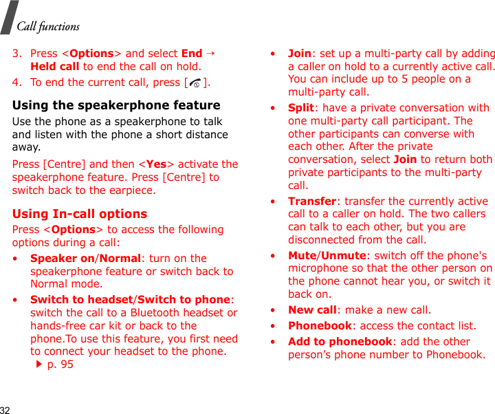 32Call functions3. Press &lt;Options&gt; and select End → Held call to end the call on hold.4. To end the current call, press [ ].Using the speakerphone featureUse the phone as a speakerphone to talk and listen with the phone a short distance away.Press [Centre] and then &lt;Yes&gt; activate the speakerphone feature. Press [Centre] to switch back to the earpiece.Using In-call optionsPress &lt;Options&gt; to access the following options during a call:•Speaker on/Normal: turn on the speakerphone feature or switch back to Normal mode.•Switch to headset/Switch to phone: switch the call to a Bluetooth headset or hands-free car kit or back to the phone.To use this feature, you first need to connect your headset to the phone.    p. 95•Join: set up a multi-party call by adding a caller on hold to a currently active call. You can include up to 5 people on a multi-party call.•Split: have a private conversation with one multi-party call participant. The other participants can converse with each other. After the private conversation, select Join to return both private participants to the multi-party call.•Transfer: transfer the currently active call to a caller on hold. The two callers can talk to each other, but you are disconnected from the call.•Mute/Unmute: switch off the phone&apos;s microphone so that the other person on the phone cannot hear you, or switch it back on.•New call: make a new call.•Phonebook: access the contact list.•Add to phonebook: add the other person’s phone number to Phonebook.