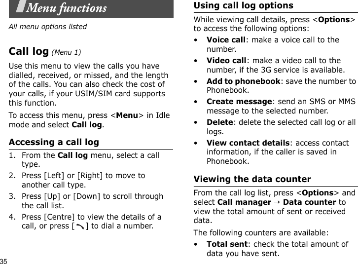 35Menu functionsAll menu options listedCall log (Menu 1)Use this menu to view the calls you have dialled, received, or missed, and the length of the calls. You can also check the cost of your calls, if your USIM/SIM card supports this function.To access this menu, press &lt;Menu&gt; in Idle mode and select Call log.Accessing a call log1. From the Call log menu, select a call type.2. Press [Left] or [Right] to move to another call type.3. Press [Up] or [Down] to scroll through the call list. 4. Press [Centre] to view the details of a call, or press [ ] to dial a number.Using call log optionsWhile viewing call details, press &lt;Options&gt; to access the following options:•Voice call: make a voice call to the number.•Video call: make a video call to the number, if the 3G service is available.•Add to phonebook: save the number to Phonebook.•Create message: send an SMS or MMS message to the selected number.•Delete: delete the selected call log or all logs.•View contact details: access contact information, if the caller is saved in Phonebook.Viewing the data counterFrom the call log list, press &lt;Options&gt; and select Call manager → Data counter to view the total amount of sent or received data.The following counters are available:•Total sent: check the total amount of data you have sent.