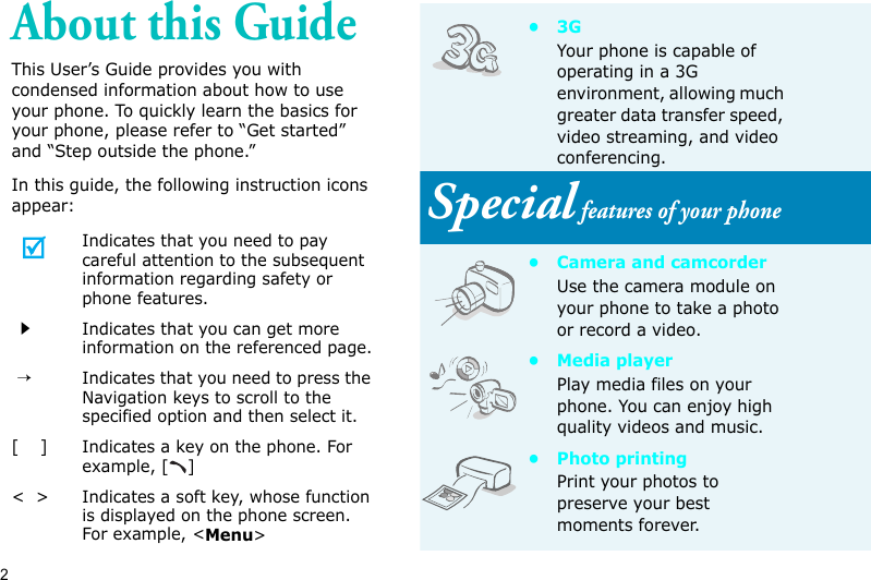 2About this GuideThis User’s Guide provides you with condensed information about how to use your phone. To quickly learn the basics for your phone, please refer to “Get started” and “Step outside the phone.”In this guide, the following instruction icons appear:Indicates that you need to pay careful attention to the subsequent information regarding safety or phone features.Indicates that you can get more information on the referenced page. →Indicates that you need to press the Navigation keys to scroll to the specified option and then select it.[    ]Indicates a key on the phone. For example, [ ]&lt;  &gt;Indicates a soft key, whose function is displayed on the phone screen. For example, &lt;Menu&gt;•3GYour phone is capable of operating in a 3G environment, allowing much greater data transfer speed, video streaming, and video conferencing. Special features of your phone• Camera and camcorderUse the camera module on your phone to take a photo or record a video.• Media playerPlay media files on your phone. You can enjoy high quality videos and music.• Photo printingPrint your photos to preserve your best moments forever.