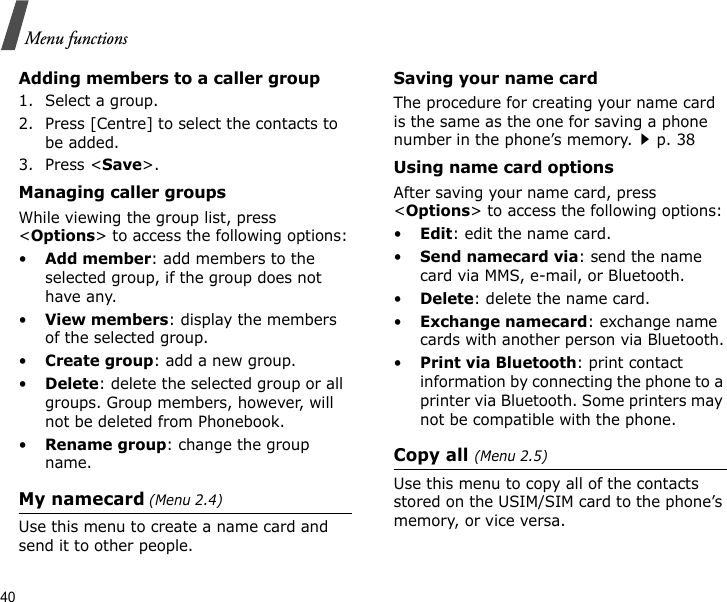 40Menu functionsAdding members to a caller group1. Select a group.2. Press [Centre] to select the contacts to be added.3. Press &lt;Save&gt;.Managing caller groupsWhile viewing the group list, press &lt;Options&gt; to access the following options:•Add member: add members to the selected group, if the group does not have any.•View members: display the members of the selected group.•Create group: add a new group.•Delete: delete the selected group or all groups. Group members, however, will not be deleted from Phonebook.•Rename group: change the group name.My namecard (Menu 2.4)Use this menu to create a name card and send it to other people.Saving your name cardThe procedure for creating your name card is the same as the one for saving a phone number in the phone’s memory.p. 38 Using name card optionsAfter saving your name card, press &lt;Options&gt; to access the following options:•Edit: edit the name card. •Send namecard via: send the name card via MMS, e-mail, or Bluetooth.•Delete: delete the name card.•Exchange namecard: exchange name cards with another person via Bluetooth.•Print via Bluetooth: print contact information by connecting the phone to a printer via Bluetooth. Some printers may not be compatible with the phone.Copy all (Menu 2.5)Use this menu to copy all of the contacts stored on the USIM/SIM card to the phone’s memory, or vice versa.