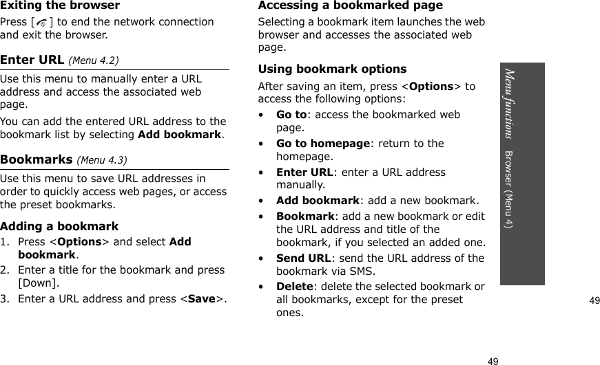 49Menu functions    Browser (Menu 4)49Exiting the browserPress [ ] to end the network connection and exit the browser.Enter URL (Menu 4.2)Use this menu to manually enter a URL address and access the associated web page.You can add the entered URL address to the bookmark list by selecting Add bookmark.Bookmarks (Menu 4.3)Use this menu to save URL addresses in order to quickly access web pages, or access the preset bookmarks.Adding a bookmark1. Press &lt;Options&gt; and select Add bookmark. 2. Enter a title for the bookmark and press [Down].3. Enter a URL address and press &lt;Save&gt;.Accessing a bookmarked pageSelecting a bookmark item launches the web browser and accesses the associated web page.Using bookmark optionsAfter saving an item, press &lt;Options&gt; to access the following options:•Go to: access the bookmarked web page.•Go to homepage: return to the homepage.•Enter URL: enter a URL address manually.•Add bookmark: add a new bookmark.•Bookmark: add a new bookmark or edit the URL address and title of the bookmark, if you selected an added one.•Send URL: send the URL address of the bookmark via SMS.•Delete: delete the selected bookmark or all bookmarks, except for the preset ones.