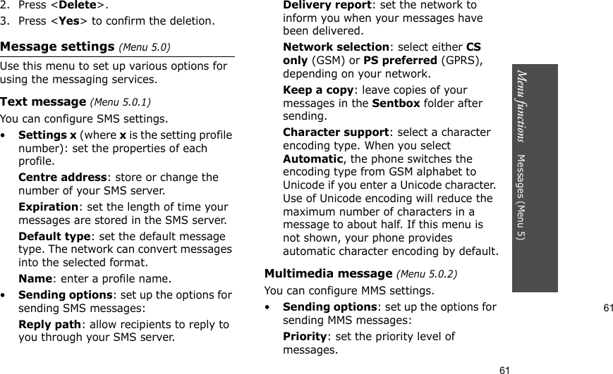 61Menu functions    Messages (Menu 5)612. Press &lt;Delete&gt;.3. Press &lt;Yes&gt; to confirm the deletion.Message settings (Menu 5.0)Use this menu to set up various options for using the messaging services.Text message (Menu 5.0.1)You can configure SMS settings.•Settings x (where x is the setting profile number): set the properties of each profile.Centre address: store or change the number of your SMS server. Expiration: set the length of time your messages are stored in the SMS server.Default type: set the default message type. The network can convert messages into the selected format.Name: enter a profile name.•Sending options: set up the options for sending SMS messages:Reply path: allow recipients to reply to you through your SMS server. Delivery report: set the network to inform you when your messages have been delivered. Network selection: select either CS only (GSM) or PS preferred (GPRS), depending on your network.Keep a copy: leave copies of your messages in the Sentbox folder after sending.Character support: select a character encoding type. When you select Automatic, the phone switches the encoding type from GSM alphabet to Unicode if you enter a Unicode character. Use of Unicode encoding will reduce the maximum number of characters in a message to about half. If this menu is not shown, your phone provides automatic character encoding by default.Multimedia message (Menu 5.0.2)You can configure MMS settings.•Sending options: set up the options for sending MMS messages:Priority: set the priority level of messages.