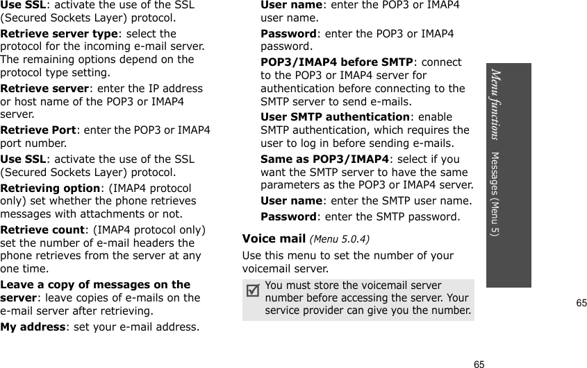 65Menu functions    Messages (Menu 5)65Use SSL: activate the use of the SSL (Secured Sockets Layer) protocol.Retrieve server type: select the protocol for the incoming e-mail server. The remaining options depend on the protocol type setting.Retrieve server: enter the IP address or host name of the POP3 or IMAP4 server.Retrieve Port: enter the POP3 or IMAP4 port number.Use SSL: activate the use of the SSL (Secured Sockets Layer) protocol.Retrieving option: (IMAP4 protocol only) set whether the phone retrieves messages with attachments or not. Retrieve count: (IMAP4 protocol only) set the number of e-mail headers the phone retrieves from the server at any one time.Leave a copy of messages on the server: leave copies of e-mails on the e-mail server after retrieving.My address: set your e-mail address.User name: enter the POP3 or IMAP4 user name.Password: enter the POP3 or IMAP4 password.POP3/IMAP4 before SMTP: connect to the POP3 or IMAP4 server for authentication before connecting to the SMTP server to send e-mails.User SMTP authentication: enable SMTP authentication, which requires the user to log in before sending e-mails.Same as POP3/IMAP4: select if you want the SMTP server to have the same parameters as the POP3 or IMAP4 server.User name: enter the SMTP user name.Password: enter the SMTP password.Voice mail (Menu 5.0.4)Use this menu to set the number of your voicemail server.You must store the voicemail server number before accessing the server. Your service provider can give you the number.