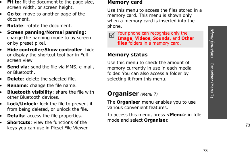 73Menu functions    Organiser (Menu 7)73•Fit to: fit the document to the page size, screen width, or screen height.•Go to: move to another page of the document.•Rotate: rotate the document.•Screen panning/Normal panning: change the panning mode to by screen or by preset pixel.•Hide controller/Show controller: hide or display the shortcut tool bar in Full screen view.•Send via: send the file via MMS, e-mail, or Bluetooth.•Delete: delete the selected file.•Rename: change the file name.•Bluetooth visibility: share the file with other Bluetooth devices.•Lock/Unlock: lock the file to prevent it from being deleted, or unlock the file.•Details: access the file properties.•Shortcuts: view the functions of the keys you can use in Picsel File Viewer.Memory cardUse this menu to access the files stored in a memory card. This menu is shown only when a memory card is inserted into the phone.Memory statusUse this menu to check the amount of memory currently in use in each media folder. You can also access a folder by selecting it from this menu. Organiser (Menu 7)The Organiser menu enables you to use various convenient features.To access this menu, press &lt;Menu&gt; in Idle mode and select Organiser.Your phone can recognise only the Image, Videos, Sounds, and Other files folders in a memory card.