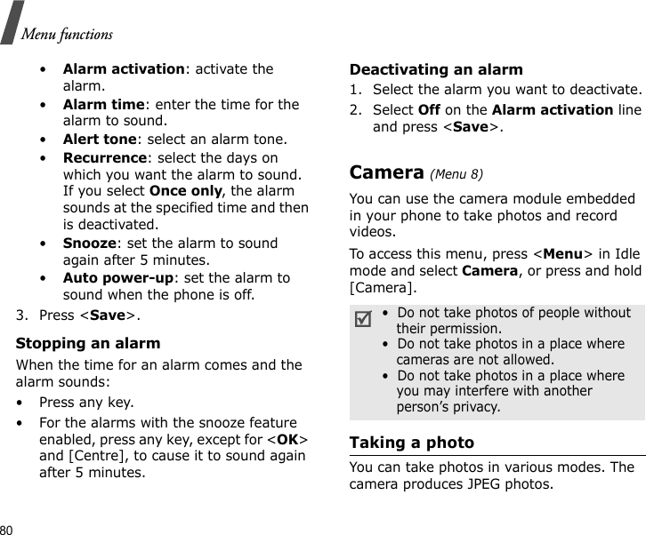 80Menu functions•Alarm activation: activate the alarm.•Alarm time: enter the time for the alarm to sound.•Alert tone: select an alarm tone.•Recurrence: select the days on which you want the alarm to sound. If you select Once only, the alarm sounds at the specified time and then is deactivated.•Snooze: set the alarm to sound again after 5 minutes.•Auto power-up: set the alarm to sound when the phone is off. 3. Press &lt;Save&gt;.Stopping an alarmWhen the time for an alarm comes and the alarm sounds:•Press any key.• For the alarms with the snooze feature enabled, press any key, except for &lt;OK&gt; and [Centre], to cause it to sound again after 5 minutes.Deactivating an alarm1. Select the alarm you want to deactivate.2. Select Off on the Alarm activation line and press &lt;Save&gt;.Camera (Menu 8)You can use the camera module embedded in your phone to take photos and record videos.To access this menu, press &lt;Menu&gt; in Idle mode and select Camera, or press and hold [Camera]. Taking a photoYou can take photos in various modes. The camera produces JPEG photos. •  Do not take photos of people without their permission.•  Do not take photos in a place where cameras are not allowed.•  Do not take photos in a place where you may interfere with another person’s privacy.