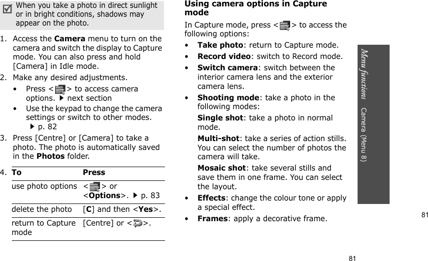 81Menu functions    Camera (Menu 8)811. Access the Camera menu to turn on the camera and switch the display to Capture mode. You can also press and hold [Camera] in Idle mode.2. Make any desired adjustments.• Press &lt; &gt; to access camera options.next section• Use the keypad to change the camera settings or switch to other modes. p. 823. Press [Centre] or [Camera] to take a photo. The photo is automatically saved in the Photos folder.Using camera options in Capture modeIn Capture mode, press &lt; &gt; to access the following options:•Take photo: return to Capture mode.•Record video: switch to Record mode.•Switch camera: switch between the interior camera lens and the exterior camera lens.•Shooting mode: take a photo in the following modes:Single shot: take a photo in normal mode. Multi-shot: take a series of action stills. You can select the number of photos the camera will take.Mosaic shot: take several stills and save them in one frame. You can select the layout.•Effects: change the colour tone or apply a special effect.•Frames: apply a decorative frame.When you take a photo in direct sunlight or in bright conditions, shadows may appear on the photo.4.To Pressuse photo options &lt; &gt; or &lt;Options&gt;.p. 83delete the photo [C] and then &lt;Yes&gt;.return to Capture mode[Centre] or &lt; &gt;.