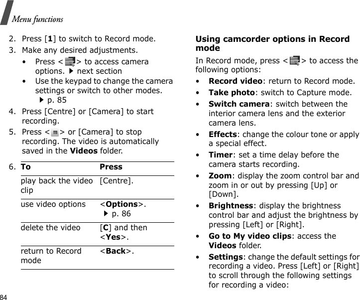 84Menu functions2. Press [1] to switch to Record mode.3. Make any desired adjustments.• Press &lt; &gt; to access camera options.next section• Use the keypad to change the camera settings or switch to other modes. p. 854. Press [Centre] or [Camera] to start recording.5. Press &lt; &gt; or [Camera] to stop recording. The video is automatically saved in the Videos folder.Using camcorder options in Record modeIn Record mode, press &lt; &gt; to access the following options:•Record video: return to Record mode.•Take photo: switch to Capture mode.•Switch camera: switch between the interior camera lens and the exterior camera lens.•Effects: change the colour tone or apply a special effect.•Timer: set a time delay before the camera starts recording.•Zoom: display the zoom control bar and zoom in or out by pressing [Up] or [Down].•Brightness: display the brightness control bar and adjust the brightness by pressing [Left] or [Right].•Go to My video clips: access the Videos folder.•Settings: change the default settings for recording a video. Press [Left] or [Right] to scroll through the following settings for recording a video:6.To Pressplay back the video clip[Centre].use video options &lt;Options&gt;.p. 86delete the video [C] and then &lt;Yes&gt;.return to Record mode&lt;Back&gt;.