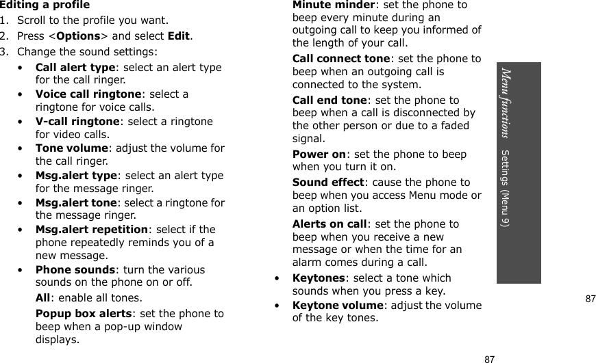 87Menu functions    Settings (Menu 9)87Editing a profile1. Scroll to the profile you want.2. Press &lt;Options&gt; and select Edit.3. Change the sound settings:•Call alert type: select an alert type for the call ringer.•Voice call ringtone: select a ringtone for voice calls.•V-call ringtone: select a ringtone for video calls.•Tone volume: adjust the volume for the call ringer.•Msg.alert type: select an alert type for the message ringer.•Msg.alert tone: select a ringtone for the message ringer.•Msg.alert repetition: select if the phone repeatedly reminds you of a new message.•Phone sounds: turn the various sounds on the phone on or off.All: enable all tones.Popup box alerts: set the phone to beep when a pop-up window displays.Minute minder: set the phone to beep every minute during an outgoing call to keep you informed of the length of your call.Call connect tone: set the phone to beep when an outgoing call is connected to the system.Call end tone: set the phone to beep when a call is disconnected by the other person or due to a faded signal.Power on: set the phone to beep when you turn it on.Sound effect: cause the phone to beep when you access Menu mode or an option list.Alerts on call: set the phone to beep when you receive a new message or when the time for an alarm comes during a call.•Keytones: select a tone which sounds when you press a key.•Keytone volume: adjust the volume of the key tones.