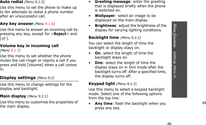 89Menu functions    Settings (Menu 9)89Auto redial (Menu 9.1.5)Use this menu to set the phone to make up to ten attempts to redial a phone number after an unsuccessful call.Any key answer (Menu 9.1.6)Use this menu to answer an incoming call by pressing any key, except for &lt;Reject&gt; and []. Volume key in incoming call (Menu 9.1.7)Use this menu to set whether the phone mutes the call ringer or rejects a call if you press and hold [Volume] when a call comes in.Display settings (Menu 9.2)Use this menu to change settings for the display and backlight.Main display (Menu 9.2.1)Use this menu to customise the properties of the main display.•Greeting message: enter the greeting that is displayed briefly when the phone is switched on.•Wallpaper: select an image to be displayed on the main display.•Brightness: adjust the brightness of the display for varying lighting conditions.Backlight time(Menu 9.2.2)You can select the length of time the backlight or display stays on.•On: select the length of time the backlight stays on.•Dim: select the length of time the display stays on in Dim mode after the backlight turns off. After a specified time, the display turns off.Keypad light (Menu 9.2.3)Use this menu to select a keypad backlight mode. Select one of the following options from the top line:•Any time: flash the backlight when you press any key.