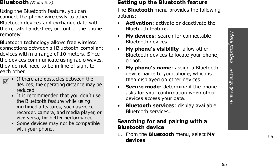 95Menu functions    Settings (Menu 9)95Bluetooth (Menu 9.7) Using the Bluetooth feature, you can connect the phone wirelessly to other Bluetooth devices and exchange data with them, talk hands-free, or control the phone remotely.Bluetooth technology allows free wireless connections between all Bluetooth-compliant devices within a range of 10 meters. Since the devices communicate using radio waves, they do not need to be in line of sight to each other.Setting up the Bluetooth featureThe Bluetooth menu provides the following options:•Activation: activate or deactivate the Bluetooth feature.•My devices: search for connectable Bluetooth devices. •My phone’s visibility: allow other Bluetooth devices to locate your phone, or not.•My phone’s name: assign a Bluetooth device name to your phone, which is then displayed on other devices.•Secure mode: determine if the phone asks for your confirmation when other devices access your data.•Bluetooth services: display available Bluetooth services. Searching for and pairing with a Bluetooth device1. From the Bluetooth menu, select My devices.•  If there are obstacles between the devices, the operating distance may be reduced.•  It is recommended that you don’t use the Bluetooth feature while using multimedia features, such as voice recorder, camera, and media player, or vice versa, for better performance.•  Some devices may not be compatible with your phone.