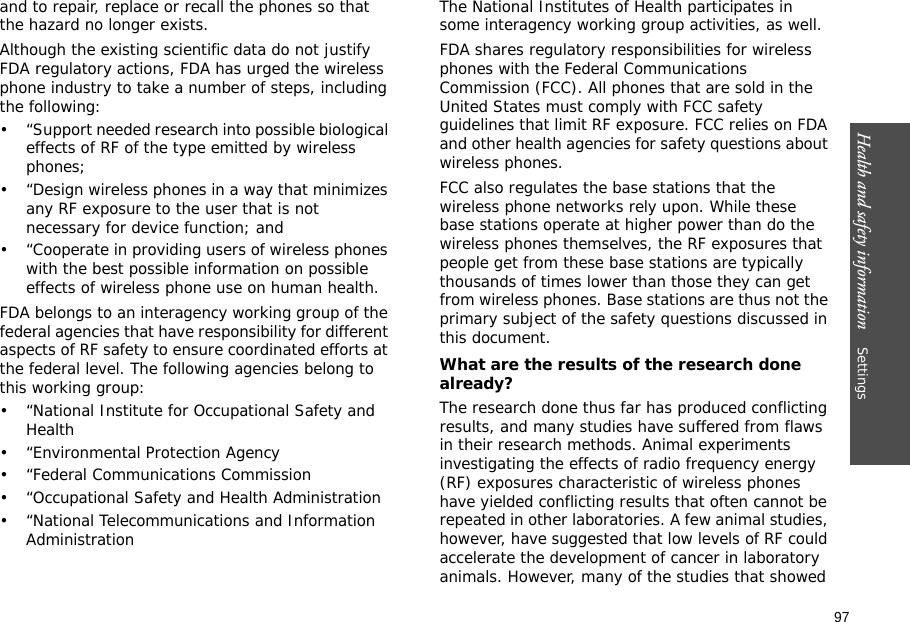 97Health and safety information    Settings and to repair, replace or recall the phones so that the hazard no longer exists.Although the existing scientific data do not justify FDA regulatory actions, FDA has urged the wireless phone industry to take a number of steps, including the following:• “Support needed research into possible biological effects of RF of the type emitted by wireless phones;• “Design wireless phones in a way that minimizes any RF exposure to the user that is not necessary for device function; and• “Cooperate in providing users of wireless phones with the best possible information on possible effects of wireless phone use on human health.FDA belongs to an interagency working group of the federal agencies that have responsibility for different aspects of RF safety to ensure coordinated efforts at the federal level. The following agencies belong to this working group:• “National Institute for Occupational Safety and Health• “Environmental Protection Agency• “Federal Communications Commission• “Occupational Safety and Health Administration• “National Telecommunications and Information AdministrationThe National Institutes of Health participates in some interagency working group activities, as well.FDA shares regulatory responsibilities for wireless phones with the Federal Communications Commission (FCC). All phones that are sold in the United States must comply with FCC safety guidelines that limit RF exposure. FCC relies on FDA and other health agencies for safety questions about wireless phones.FCC also regulates the base stations that the wireless phone networks rely upon. While these base stations operate at higher power than do the wireless phones themselves, the RF exposures that people get from these base stations are typically thousands of times lower than those they can get from wireless phones. Base stations are thus not the primary subject of the safety questions discussed in this document.What are the results of the research done already?The research done thus far has produced conflicting results, and many studies have suffered from flaws in their research methods. Animal experiments investigating the effects of radio frequency energy (RF) exposures characteristic of wireless phones have yielded conflicting results that often cannot be repeated in other laboratories. A few animal studies, however, have suggested that low levels of RF could accelerate the development of cancer in laboratory animals. However, many of the studies that showed 