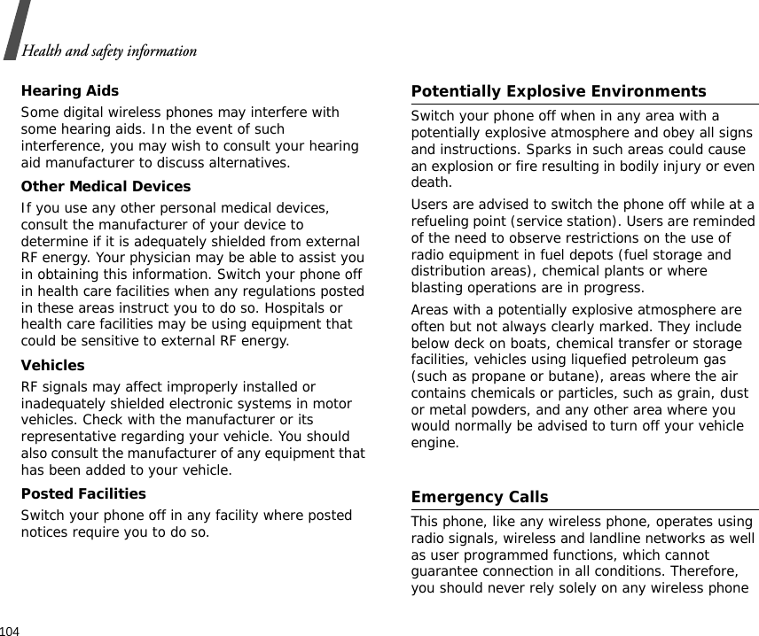 Health and safety information104Hearing AidsSome digital wireless phones may interfere with some hearing aids. In the event of such interference, you may wish to consult your hearing aid manufacturer to discuss alternatives.Other Medical DevicesIf you use any other personal medical devices, consult the manufacturer of your device to determine if it is adequately shielded from external RF energy. Your physician may be able to assist you in obtaining this information. Switch your phone off in health care facilities when any regulations posted in these areas instruct you to do so. Hospitals or health care facilities may be using equipment that could be sensitive to external RF energy.VehiclesRF signals may affect improperly installed or inadequately shielded electronic systems in motor vehicles. Check with the manufacturer or its representative regarding your vehicle. You should also consult the manufacturer of any equipment that has been added to your vehicle.Posted FacilitiesSwitch your phone off in any facility where posted notices require you to do so.Potentially Explosive EnvironmentsSwitch your phone off when in any area with a potentially explosive atmosphere and obey all signs and instructions. Sparks in such areas could cause an explosion or fire resulting in bodily injury or even death.Users are advised to switch the phone off while at a refueling point (service station). Users are reminded of the need to observe restrictions on the use of radio equipment in fuel depots (fuel storage and distribution areas), chemical plants or where blasting operations are in progress.Areas with a potentially explosive atmosphere are often but not always clearly marked. They include below deck on boats, chemical transfer or storage facilities, vehicles using liquefied petroleum gas (such as propane or butane), areas where the air contains chemicals or particles, such as grain, dust or metal powders, and any other area where you would normally be advised to turn off your vehicle engine.Emergency CallsThis phone, like any wireless phone, operates using radio signals, wireless and landline networks as well as user programmed functions, which cannot guarantee connection in all conditions. Therefore, you should never rely solely on any wireless phone 