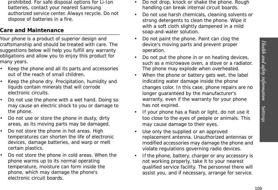 109Health and safety information    Settings prohibited. For safe disposal options for Li-Ion batteries, contact your nearest Samsung authorized service center. Always recycle. Do not dispose of batteries in a fire.Care and MaintenanceYour phone is a product of superior design and craftsmanship and should be treated with care. The suggestions below will help you fulfill any warranty obligations and allow you to enjoy this product for many years.• Keep the phone and all its parts and accessories out of the reach of small children.• Keep the phone dry. Precipitation, humidity and liquids contain minerals that will corrode electronic circuits.• Do not use the phone with a wet hand. Doing so may cause an electric shock to you or damage to the phone.• Do not use or store the phone in dusty, dirty areas, as its moving parts may be damaged.• Do not store the phone in hot areas. High temperatures can shorten the life of electronic devices, damage batteries, and warp or melt certain plastics.• Do not store the phone in cold areas. When the phone warms up to its normal operating temperature, moisture can form inside the phone, which may damage the phone&apos;s electronic circuit boards.• Do not drop, knock or shake the phone. Rough handling can break internal circuit boards.• Do not use harsh chemicals, cleaning solvents or strong detergents to clean the phone. Wipe it with a soft cloth slightly dampened in a mild soap-and-water solution.• Do not paint the phone. Paint can clog the device&apos;s moving parts and prevent proper operation.• Do not put the phone in or on heating devices, such as a microwave oven, a stove or a radiator. The phone may explode when overheated.• When the phone or battery gets wet, the label indicating water damage inside the phone changes color. In this case, phone repairs are no longer guaranteed by the manufacturer&apos;s warranty, even if the warranty for your phone has not expired. • If your phone has a flash or light, do not use it too close to the eyes of people or animals. This may cause damage to their eyes.• Use only the supplied or an approved replacement antenna. Unauthorized antennas or modified accessories may damage the phone and violate regulations governing radio devices.• If the phone, battery, charger or any accessory is not working properly, take it to your nearest qualified service facility. The personnel there will assist you, and if necessary, arrange for service.