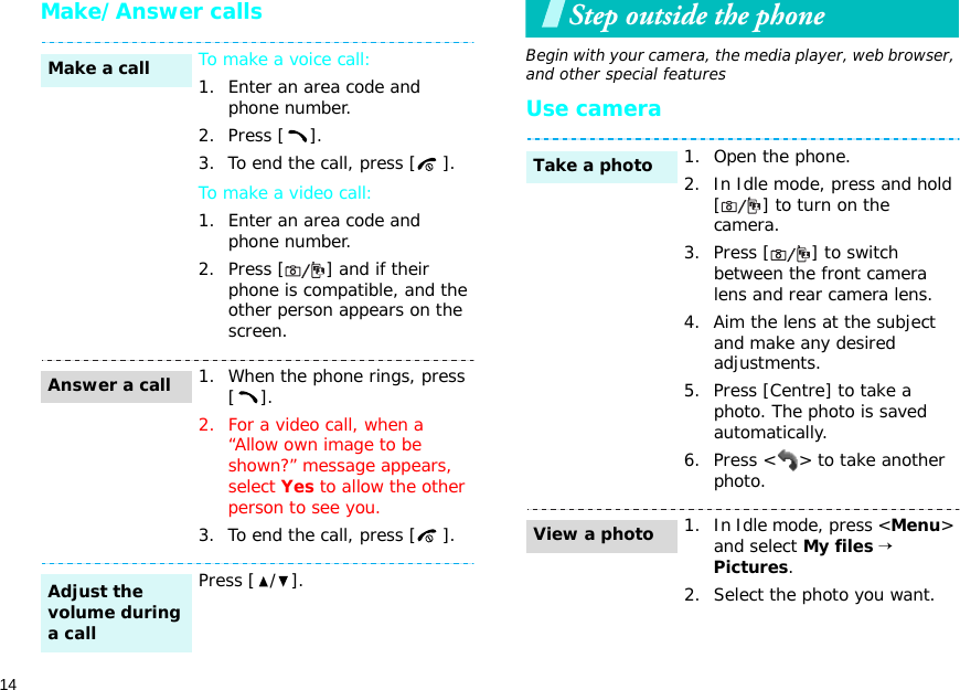 14Make/Answer callsStep outside the phoneBegin with your camera, the media player, web browser, and other special featuresUse cameraTo make a voice call:1. Enter an area code and phone number.2. Press [ ].3. To end the call, press [ ].To make a video call:1. Enter an area code and phone number.2. Press [ ] and if their phone is compatible, and the other person appears on the screen.1. When the phone rings, press [].2. For a video call, when a “Allow own image to be shown?” message appears, select Yes to allow the other person to see you.3. To end the call, press [ ].Press [ / ].Make a callAnswer a callAdjust the volume during a call1. Open the phone.2. In Idle mode, press and hold [ ] to turn on the camera.3. Press [ ] to switch between the front camera lens and rear camera lens.4. Aim the lens at the subject and make any desired adjustments.5. Press [Centre] to take a photo. The photo is saved automatically.6. Press &lt; &gt; to take another photo.1. In Idle mode, press &lt;Menu&gt; and select My files → Pictures.2. Select the photo you want.Take a photoView a photo