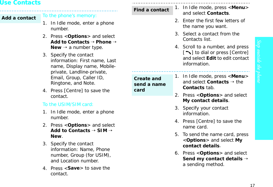 17Step outside the phone    Use ContactsTo the phone’s memory:1. In Idle mode, enter a phone number.2. Press &lt;Options&gt; and select Add to Contacts → Phone → New → a number type.3. Specify the contact information: First name, Last name, Display name, Mobile-private, Landline-private, Email, Group, Caller ID, Ringtone, and Note.4. Press [Centre] to save the contact.To the USIM/SIM card:1. In Idle mode, enter a phone number.2. Press &lt;Options&gt; and select Add to Contacts → SIM → New.3. Specify the contact information: Name, Phone number, Group (for USIM), and Location number.4. Press &lt;Save&gt; to save the contact.Add a contact1. In Idle mode, press &lt;Menu&gt; and select Contacts.2. Enter the first few letters of the name you want.3. Select a contact from the Contacts list.4. Scroll to a number, and press [ ] to dial or press [Centre] and select Edit to edit contact information.1. In Idle mode, press &lt;Menu&gt; and select Contacts → the Contacts tab.2. Press &lt;Options&gt; and select My contact details.3. Specify your contact information.4. Press [Centre] to save the name card.5. To send the name card, press &lt;Options&gt; and select My contact details. 6. Press &lt;Options&gt; and select Send my contact details → a sending method.Find a contactCreate and send a name card