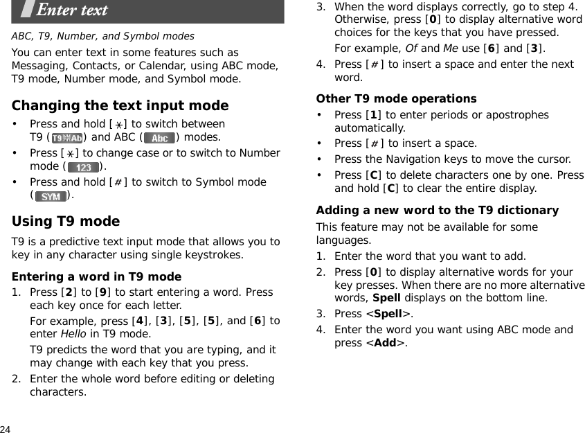 24Enter textABC, T9, Number, and Symbol modesYou can enter text in some features such as Messaging, Contacts, or Calendar, using ABC mode, T9 mode, Number mode, and Symbol mode.Changing the text input mode• Press and hold [ ] to switch between T9 ( ) and ABC ( ) modes.• Press [ ] to change case or to switch to Number mode ( ).• Press and hold [ ] to switch to Symbol mode ().Using T9 modeT9 is a predictive text input mode that allows you to key in any character using single keystrokes.Entering a word in T9 mode1. Press [2] to [9] to start entering a word. Press each key once for each letter. For example, press [4], [3], [5], [5], and [6] to enter Hello in T9 mode. T9 predicts the word that you are typing, and it may change with each key that you press.2. Enter the whole word before editing or deleting characters.3. When the word displays correctly, go to step 4. Otherwise, press [0] to display alternative word choices for the keys that you have pressed. For example, Of and Me use [6] and [3].4. Press [ ] to insert a space and enter the next word.Other T9 mode operations•Press [1] to enter periods or apostrophes automatically.• Press [ ] to insert a space.• Press the Navigation keys to move the cursor. •Press [C] to delete characters one by one. Press and hold [C] to clear the entire display.Adding a new word to the T9 dictionaryThis feature may not be available for some languages.1. Enter the word that you want to add.2. Press [0] to display alternative words for your key presses. When there are no more alternative words, Spell displays on the bottom line. 3. Press &lt;Spell&gt;.4. Enter the word you want using ABC mode and press &lt;Add&gt;.