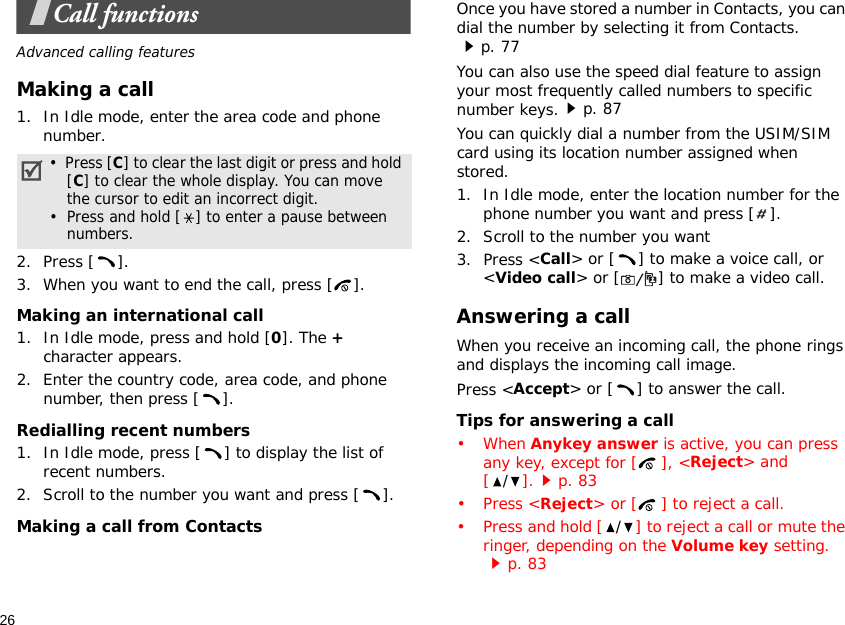 26Call functionsAdvanced calling featuresMaking a call1. In Idle mode, enter the area code and phone number.2. Press [ ].3. When you want to end the call, press [ ].Making an international call1. In Idle mode, press and hold [0]. The + character appears.2. Enter the country code, area code, and phone number, then press [ ].Redialling recent numbers1. In Idle mode, press [ ] to display the list of recent numbers.2. Scroll to the number you want and press [ ].Making a call from ContactsOnce you have stored a number in Contacts, you can dial the number by selecting it from Contacts.p. 77You can also use the speed dial feature to assign your most frequently called numbers to specific number keys.p. 87You can quickly dial a number from the USIM/SIM card using its location number assigned when stored.1. In Idle mode, enter the location number for the phone number you want and press [ ].2. Scroll to the number you want3. Press &lt;Call&gt; or [ ] to make a voice call, or &lt;Video call&gt; or [ ] to make a video call.Answering a callWhen you receive an incoming call, the phone rings and displays the incoming call image. Press &lt;Accept&gt; or [ ] to answer the call.Tips for answering a call• When Anykey answer is active, you can press any key, except for [ ], &lt;Reject&gt; and [/].p. 83•Press &lt;Reject&gt; or [ ] to reject a call.•Press and hold [/] to reject a call or mute the ringer, depending on the Volume key setting.p. 83•  Press [C] to clear the last digit or press and hold [C] to clear the whole display. You can move the cursor to edit an incorrect digit.•  Press and hold [ ] to enter a pause between numbers.