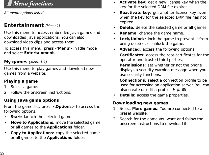 30Menu functionsAll menu options listedEntertainment (Menu 1)Use this menu to access embedded Java games and downloaded Java applications. You can also download video clips and access them.To access this menu, press &lt;Menu&gt; in Idle mode and select Entertainment.My games (Menu 1.1)Use this menu to play games and download new games from a website.Playing a game1. Select a game.2. Follow the onscreen instructions.Using Java game optionsFrom the game list, press &lt;Options&gt; to access the following options:•Start: launch the selected game.•Move to Applications: move the selected game or all games to the Applications folder.•Copy to Applications: copy the selected game or all games to the Applications folder.•Activate key: get a new license key when the key for the selected DRM file expires.•Reactivate key: get another license key even when the key for the selected DRM file has not expired.•Delete: delete the selected game or all games.•Rename: change the game name.•Lock/Unlock: lock the game to prevent it from being deleted, or unlock the game. •Advanced: access the following options:Certificates: access the root certificates for the operator and trusted third parties.Permissions: set whether or not the phone displays a security warning message when you use security functions.Connections: select a connection profile to be used for accessing an application server. You can also create or edit a profile.p. 89•Details: access the game properties.Downloading new games1. Select More games. You are connected to a preset website.2. Search for the game you want and follow the onscreen instructions to download it.