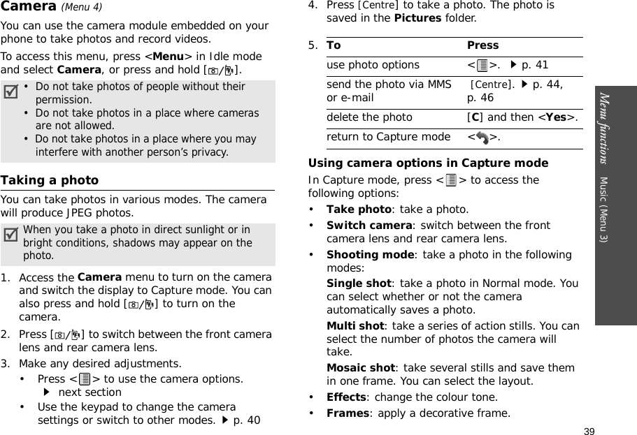 39Menu functions    Music (Menu 3)Camera (Menu 4)You can use the camera module embedded on your phone to take photos and record videos.To access this menu, press &lt;Menu&gt; in Idle mode and select Camera, or press and hold [ ].Taking a photoYou can take photos in various modes. The camera will produce JPEG photos.1. Access the Camera menu to turn on the camera and switch the display to Capture mode. You can also press and hold [ ] to turn on the camera.2. Press [ ] to switch between the front camera lens and rear camera lens.3. Make any desired adjustments.• Press &lt; &gt; to use the camera options. next section• Use the keypad to change the camera settings or switch to other modes.p. 404. Press [Centre] to take a photo. The photo is saved in the Pictures folder.Using camera options in Capture modeIn Capture mode, press &lt; &gt; to access the following options:•Take photo: take a photo.•Switch camera: switch between the front camera lens and rear camera lens.•Shooting mode: take a photo in the following modes:Single shot: take a photo in Normal mode. You can select whether or not the camera automatically saves a photo.Multi shot: take a series of action stills. You can select the number of photos the camera will take.Mosaic shot: take several stills and save them in one frame. You can select the layout.•Effects: change the colour tone.•Frames: apply a decorative frame.•  Do not take photos of people without their     permission.•  Do not take photos in a place where cameras are not allowed.•  Do not take photos in a place where you may     interfere with another person’s privacy.When you take a photo in direct sunlight or in bright conditions, shadows may appear on the photo.5.To Pressuse photo options &lt; &gt;. p. 41send the photo via MMSor e-mail  [Centre].p. 44, p. 46delete the photo [C] and then &lt;Yes&gt;.return to Capture mode &lt; &gt;.