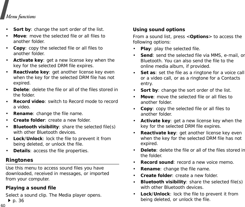 Menu functions60•Sort by: change the sort order of the list.•Move: move the selected file or all files to another folder.•Copy: copy the selected file or all files to another folder.•Activate key: get a new license key when the key for the selected DRM file expires.•Reactivate key: get another license key even when the key for the selected DRM file has not expired.•Delete: delete the file or all of the files stored in the folder.•Record video: switch to Record mode to record a video.•Rename: change the file name.•Create folder: create a new folder.•Bluetooth visibility: share the selected file(s) with other Bluetooth devices.•Lock/Unlock: lock the file to prevent it from being deleted, or unlock the file.•Details: access the file properties.RingtonesUse this menu to access sound files you have downloaded, received in messages, or imported from your computer.Playing a sound fileSelect a sound clip. The Media player opens. p. 36Using sound optionsFrom a sound list, press &lt;Options&gt; to access the following options:•Play: play the selected file.•Send: send the selected file via MMS, e-mail, or Bluetooth. You can also send the file to the online media album, if provided.•Set as: set the file as a ringtone for a voice call or a video call, or as a ringtone for a Contacts entry.•Sort by: change the sort order of the list.•Move: move the selected file or all files to another folder.•Copy: copy the selected file or all files to another folder.•Activate key: get a new license key when the key for the selected DRM file expires.•Reactivate key: get another license key even when the key for the selected DRM file has not expired.•Delete: delete the file or all of the files stored in the folder.•Record sound: record a new voice memo.•Rename: change the file name.•Create folder: create a new folder.•Bluetooth visibility: share the selected file(s) with other Bluetooth devices.•Lock/Unlock: lock the file to prevent it from being deleted, or unlock the file.