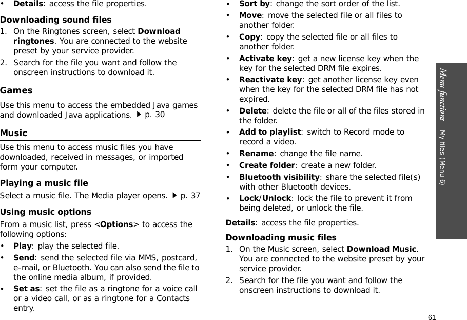 61Menu functions    My files (Menu 6)•Details: access the file properties.Downloading sound files1. On the Ringtones screen, select Download ringtones. You are connected to the website preset by your service provider.2. Search for the file you want and follow the onscreen instructions to download it.GamesUse this menu to access the embedded Java games and downloaded Java applications.p. 30MusicUse this menu to access music files you have downloaded, received in messages, or imported form your computer. Playing a music fileSelect a music file. The Media player opens.p. 37Using music optionsFrom a music list, press &lt;Options&gt; to access the following options:•Play: play the selected file.•Send: send the selected file via MMS, postcard, e-mail, or Bluetooth. You can also send the file to the online media album, if provided.•Set as: set the file as a ringtone for a voice call or a video call, or as a ringtone for a Contacts entry.•Sort by: change the sort order of the list.•Move: move the selected file or all files to another folder.•Copy: copy the selected file or all files to another folder.•Activate key: get a new license key when the key for the selected DRM file expires.•Reactivate key: get another license key even when the key for the selected DRM file has not expired.•Delete: delete the file or all of the files stored in the folder.•Add to playlist: switch to Record mode to record a video.•Rename: change the file name.•Create folder: create a new folder.•Bluetooth visibility: share the selected file(s) with other Bluetooth devices.•Lock/Unlock: lock the file to prevent it from being deleted, or unlock the file.Details: access the file properties.Downloading music files1. On the Music screen, select Download Music. You are connected to the website preset by your service provider.2. Search for the file you want and follow the onscreen instructions to download it.