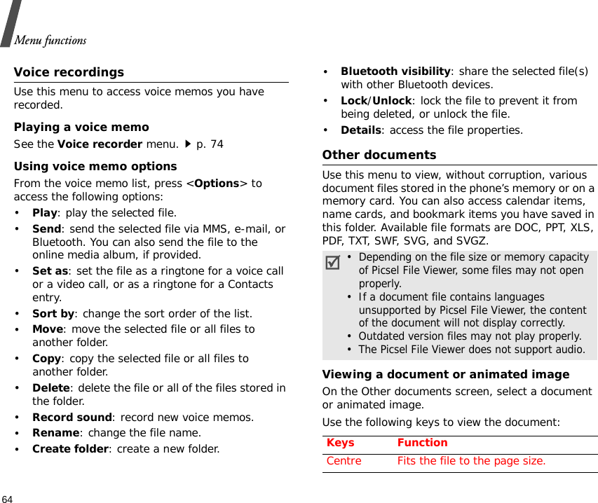Menu functions64Voice recordingsUse this menu to access voice memos you have recorded. Playing a voice memoSee the Voice recorder menu.p. 74Using voice memo optionsFrom the voice memo list, press &lt;Options&gt; to access the following options:•Play: play the selected file.•Send: send the selected file via MMS, e-mail, or Bluetooth. You can also send the file to the online media album, if provided.•Set as: set the file as a ringtone for a voice call or a video call, or as a ringtone for a Contacts entry.•Sort by: change the sort order of the list.•Move: move the selected file or all files to another folder.•Copy: copy the selected file or all files to another folder.•Delete: delete the file or all of the files stored in the folder.•Record sound: record new voice memos. •Rename: change the file name.•Create folder: create a new folder.•Bluetooth visibility: share the selected file(s) with other Bluetooth devices.•Lock/Unlock: lock the file to prevent it from being deleted, or unlock the file.•Details: access the file properties.Other documentsUse this menu to view, without corruption, various document files stored in the phone’s memory or on a memory card. You can also access calendar items, name cards, and bookmark items you have saved in this folder. Available file formats are DOC, PPT, XLS, PDF, TXT, SWF, SVG, and SVGZ.Viewing a document or animated imageOn the Other documents screen, select a document or animated image. Use the following keys to view the document:•  Depending on the file size or memory capacity of Picsel File Viewer, some files may not open properly.•  If a document file contains languages     unsupported by Picsel File Viewer, the content of the document will not display correctly.•  Outdated version files may not play properly.•  The Picsel File Viewer does not support audio.Keys FunctionCentre Fits the file to the page size.