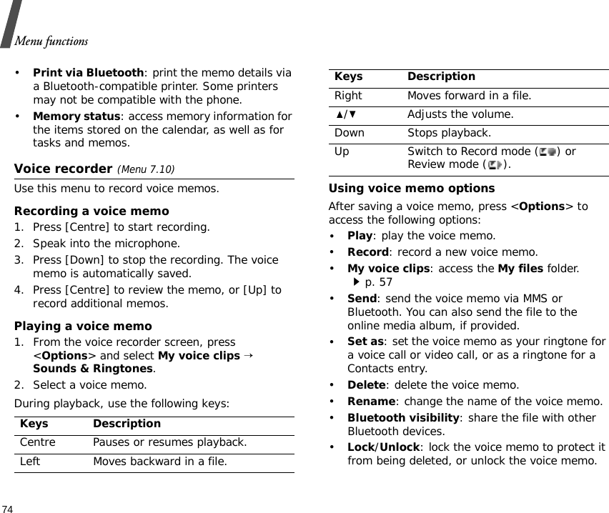 Menu functions74•Print via Bluetooth: print the memo details via a Bluetooth-compatible printer. Some printers may not be compatible with the phone.•Memory status: access memory information for the items stored on the calendar, as well as for tasks and memos.Voice recorder(Menu 7.10)Use this menu to record voice memos.Recording a voice memo1. Press [Centre] to start recording. 2. Speak into the microphone.3. Press [Down] to stop the recording. The voice memo is automatically saved.4. Press [Centre] to review the memo, or [Up] to record additional memos.Playing a voice memo1. From the voice recorder screen, press &lt;Options&gt; and select My voice clips → Sounds &amp; Ringtones.2. Select a voice memo.During playback, use the following keys:Using voice memo optionsAfter saving a voice memo, press &lt;Options&gt; to access the following options:•Play: play the voice memo.•Record: record a new voice memo.•My voice clips: access the My files folder.p. 57•Send: send the voice memo via MMS or Bluetooth. You can also send the file to the online media album, if provided.•Set as: set the voice memo as your ringtone for a voice call or video call, or as a ringtone for a Contacts entry.•Delete: delete the voice memo.•Rename: change the name of the voice memo.•Bluetooth visibility: share the file with other Bluetooth devices.•Lock/Unlock: lock the voice memo to protect it from being deleted, or unlock the voice memo.Keys DescriptionCentre Pauses or resumes playback.Left Moves backward in a file.Right Moves forward in a file./ Adjusts the volume.Down Stops playback.Up Switch to Record mode ( ) or Review mode ( ).Keys Description