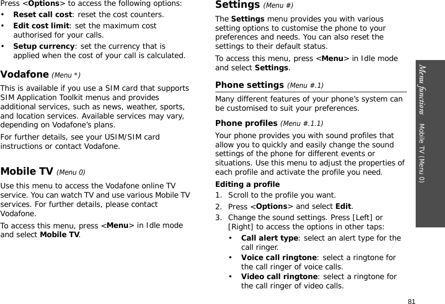 81Menu functions    Mobile TV (Menu 0)Press &lt;Options&gt; to access the following options:•Reset call cost: reset the cost counters.•Edit cost limit: set the maximum cost authorised for your calls.•Setup currency: set the currency that is applied when the cost of your call is calculated. Vodafone (Menu *)This is available if you use a SIM card that supports SIM Application Toolkit menus and provides additional services, such as news, weather, sports, and location services. Available services may vary, depending on Vodafone’s plans.For further details, see your USIM/SIM card instructions or contact Vodafone.Mobile TV (Menu 0)Use this menu to access the Vodafone online TV service. You can watch TV and use various Mobile TV services. For further details, please contact Vodafone.To access this menu, press &lt;Menu&gt; in Idle mode and select Mobile TV.Settings (Menu #)The Settings menu provides you with various setting options to customise the phone to your preferences and needs. You can also reset the settings to their default status.To access this menu, press &lt;Menu&gt; in Idle mode and select Settings.Phone settings(Menu #.1)Many different features of your phone’s system can be customised to suit your preferences.Phone profiles (Menu #.1.1)Your phone provides you with sound profiles that allow you to quickly and easily change the sound settings of the phone for different events or situations. Use this menu to adjust the properties of each profile and activate the profile you need.Editing a profile1. Scroll to the profile you want.2. Press &lt;Options&gt; and select Edit.3. Change the sound settings. Press [Left] or [Right] to access the options in other taps:•Call alert type: select an alert type for the call ringer.•Voice call ringtone: select a ringtone for the call ringer of voice calls.•Video call ringtone: select a ringtone for the call ringer of video calls.