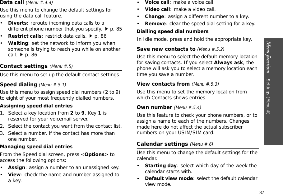 87Menu functions    Settings (Menu #)Data call (Menu #.4.4)Use this menu to change the default settings for using the data call feature.•Diverts: reroute incoming data calls to a different phone number that you specify.p. 85•Restrict calls: restrict data calls.p. 86•Waiting: set the network to inform you when someone is trying to reach you while on another call.p. 86Contact settings (Menu #.5)Use this menu to set up the default contact settings. Speed dialing (Menu #.5.1)Use this menu to assign speed dial numbers (2 to 9) to eight of your most frequently dialled numbers.Assigning speed dial entries1. Select a key location from 2 to 9. Key 1 is reserved for your voicemail server.2. Select the contact you want from the contact list.3. Select a number, if the contact has more than one number.Managing speed dial entriesFrom the Speed dial screen, press &lt;Options&gt; to access the following options:•Assign: assign a number to an unassigned key.•View: check the name and number assigned to a key.•Voice call: make a voice call.•Video call: make a video call.•Change: assign a different number to a key.•Remove: clear the speed dial setting for a key.Dialling speed dial numbersIn Idle mode, press and hold the appropriate key.Save new contacts to (Menu #.5.2)Use this menu to select the default memory location for saving contacts. If you select Always ask, the phone will ask you to select a memory location each time you save a number.View contacts from (Menu #.5.3)Use this menu to set the memory location from which Contacts shows entries.Own number (Menu #.5.4)Use this feature to check your phone numbers, or to assign a name to each of the numbers. Changes made here do not affect the actual subscriber numbers on your USIM/SIM card.Calendar settings (Menu #.6)Use this menu to change the default settings for the calendar.•Starting day: select which day of the week the calendar starts with.•Default view mode: select the default calendar view mode.