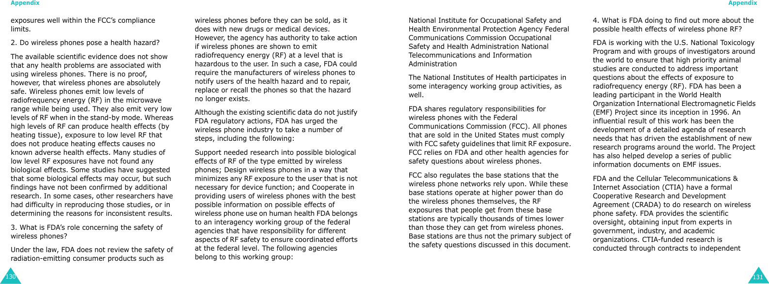 Appendix130exposures well within the FCC’s compliance limits.2. Do wireless phones pose a health hazard?The available scientific evidence does not show that any health problems are associated with using wireless phones. There is no proof, however, that wireless phones are absolutely safe. Wireless phones emit low levels of radiofrequency energy (RF) in the microwave range while being used. They also emit very low levels of RF when in the stand-by mode. Whereas high levels of RF can produce health effects (by heating tissue), exposure to low level RF that does not produce heating effects causes no known adverse health effects. Many studies of low level RF exposures have not found any biological effects. Some studies have suggested that some biological effects may occur, but such findings have not been confirmed by additional research. In some cases, other researchers have had difficulty in reproducing those studies, or in determining the reasons for inconsistent results.3. What is FDA’s role concerning the safety of wireless phones?Under the law, FDA does not review the safety of radiation-emitting consumer products such as wireless phones before they can be sold, as it does with new drugs or medical devices. However, the agency has authority to take action if wireless phones are shown to emit radiofrequency energy (RF) at a level that is hazardous to the user. In such a case, FDA could require the manufacturers of wireless phones to notify users of the health hazard and to repair, replace or recall the phones so that the hazard no longer exists.Although the existing scientific data do not justify FDA regulatory actions, FDA has urged the wireless phone industry to take a number of steps, including the following:Support needed research into possible biological effects of RF of the type emitted by wireless phones; Design wireless phones in a way that minimizes any RF exposure to the user that is not necessary for device function; and Cooperate in providing users of wireless phones with the best possible information on possible effects of wireless phone use on human health FDA belongs to an interagency working group of the federal agencies that have responsibility for different aspects of RF safety to ensure coordinated efforts at the federal level. The following agencies belong to this working group:Appendix131National Institute for Occupational Safety and Health Environmental Protection Agency Federal Communications Commission Occupational Safety and Health Administration National Telecommunications and Information Administration The National Institutes of Health participates in some interagency working group activities, as well. FDA shares regulatory responsibilities for wireless phones with the Federal Communications Commission (FCC). All phones that are sold in the United States must comply with FCC safety guidelines that limit RF exposure. FCC relies on FDA and other health agencies for safety questions about wireless phones.FCC also regulates the base stations that the wireless phone networks rely upon. While these base stations operate at higher power than do the wireless phones themselves, the RF exposures that people get from these base stations are typically thousands of times lower than those they can get from wireless phones. Base stations are thus not the primary subject of the safety questions discussed in this document.4. What is FDA doing to find out more about the possible health effects of wireless phone RF?FDA is working with the U.S. National Toxicology Program and with groups of investigators around the world to ensure that high priority animal studies are conducted to address important questions about the effects of exposure to radiofrequency energy (RF). FDA has been a leading participant in the World Health Organization International Electromagnetic Fields (EMF) Project since its inception in 1996. An influential result of this work has been the development of a detailed agenda of research needs that has driven the establishment of new research programs around the world. The Project has also helped develop a series of public information documents on EMF issues. FDA and the Cellular Telecommunications &amp; Internet Association (CTIA) have a formal Cooperative Research and Development Agreement (CRADA) to do research on wireless phone safety. FDA provides the scientific oversight, obtaining input from experts in government, industry, and academic organizations. CTIA-funded research is conducted through contracts to independent 