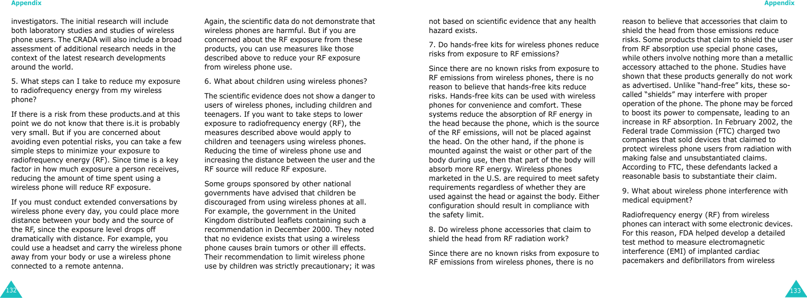 Appendix132investigators. The initial research will include both laboratory studies and studies of wireless phone users. The CRADA will also include a broad assessment of additional research needs in the context of the latest research developments around the world.5. What steps can I take to reduce my exposure to radiofrequency energy from my wireless phone?If there is a risk from these products.and at this point we do not know that there is.it is probably very small. But if you are concerned about avoiding even potential risks, you can take a few simple steps to minimize your exposure to radiofrequency energy (RF). Since time is a key factor in how much exposure a person receives, reducing the amount of time spent using a wireless phone will reduce RF exposure.If you must conduct extended conversations by wireless phone every day, you could place more distance between your body and the source of the RF, since the exposure level drops off dramatically with distance. For example, you could use a headset and carry the wireless phone away from your body or use a wireless phone connected to a remote antenna. Again, the scientific data do not demonstrate that wireless phones are harmful. But if you are concerned about the RF exposure from these products, you can use measures like those described above to reduce your RF exposure from wireless phone use.6. What about children using wireless phones?The scientific evidence does not show a danger to users of wireless phones, including children and teenagers. If you want to take steps to lower exposure to radiofrequency energy (RF), the measures described above would apply to children and teenagers using wireless phones. Reducing the time of wireless phone use and increasing the distance between the user and the RF source will reduce RF exposure.Some groups sponsored by other national governments have advised that children be discouraged from using wireless phones at all. For example, the government in the United Kingdom distributed leaflets containing such a recommendation in December 2000. They noted that no evidence exists that using a wireless phone causes brain tumors or other ill effects. Their recommendation to limit wireless phone use by children was strictly precautionary; it was Appendix133not based on scientific evidence that any health hazard exists.7. Do hands-free kits for wireless phones reduce risks from exposure to RF emissions?Since there are no known risks from exposure to RF emissions from wireless phones, there is no reason to believe that hands-free kits reduce risks. Hands-free kits can be used with wireless phones for convenience and comfort. These systems reduce the absorption of RF energy in the head because the phone, which is the source of the RF emissions, will not be placed against the head. On the other hand, if the phone is mounted against the waist or other part of the body during use, then that part of the body will absorb more RF energy. Wireless phones marketed in the U.S. are required to meet safety requirements regardless of whether they are used against the head or against the body. Either configuration should result in compliance with the safety limit.8. Do wireless phone accessories that claim to shield the head from RF radiation work?Since there are no known risks from exposure to RF emissions from wireless phones, there is no reason to believe that accessories that claim to shield the head from those emissions reduce risks. Some products that claim to shield the user from RF absorption use special phone cases, while others involve nothing more than a metallic accessory attached to the phone. Studies have shown that these products generally do not work as advertised. Unlike “hand-free” kits, these so-called “shields” may interfere with proper operation of the phone. The phone may be forced to boost its power to compensate, leading to an increase in RF absorption. In February 2002, the Federal trade Commission (FTC) charged two companies that sold devices that claimed to protect wireless phone users from radiation with making false and unsubstantiated claims. According to FTC, these defendants lacked a reasonable basis to substantiate their claim.9. What about wireless phone interference with medical equipment?Radiofrequency energy (RF) from wireless phones can interact with some electronic devices. For this reason, FDA helped develop a detailed test method to measure electromagnetic interference (EMI) of implanted cardiac pacemakers and defibrillators from wireless 