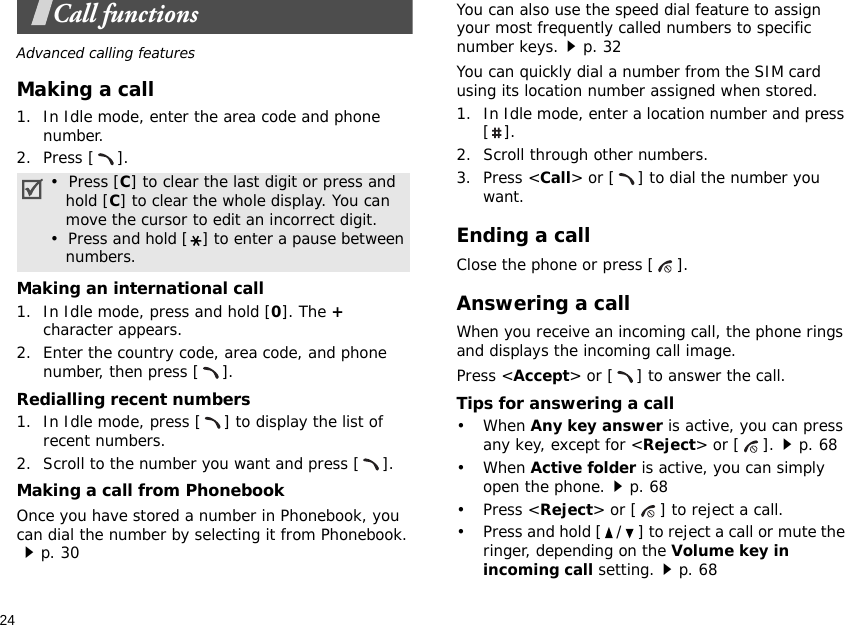 24Call functionsAdvanced calling featuresMaking a call1. In Idle mode, enter the area code and phone number.2. Press [ ].Making an international call1. In Idle mode, press and hold [0]. The + character appears.2. Enter the country code, area code, and phone number, then press [ ].Redialling recent numbers1. In Idle mode, press [ ] to display the list of recent numbers.2. Scroll to the number you want and press [ ].Making a call from PhonebookOnce you have stored a number in Phonebook, you can dial the number by selecting it from Phonebook.p. 30You can also use the speed dial feature to assign your most frequently called numbers to specific number keys.p. 32You can quickly dial a number from the SIM card using its location number assigned when stored.1. In Idle mode, enter a location number and press [].2. Scroll through other numbers.3. Press &lt;Call&gt; or [ ] to dial the number you want.Ending a callClose the phone or press [ ].Answering a callWhen you receive an incoming call, the phone rings and displays the incoming call image. Press &lt;Accept&gt; or [ ] to answer the call.Tips for answering a call• When Any key answer is active, you can press any key, except for &lt;Reject&gt; or [ ].p. 68• When Active folder is active, you can simply open the phone.p. 68• Press &lt;Reject&gt; or [ ] to reject a call.• Press and hold [ / ] to reject a call or mute the ringer, depending on the Volume key in incoming call setting.p. 68•  Press [C] to clear the last digit or press and   hold [C] to clear the whole display. You can   move the cursor to edit an incorrect digit.•  Press and hold [ ] to enter a pause between   numbers.