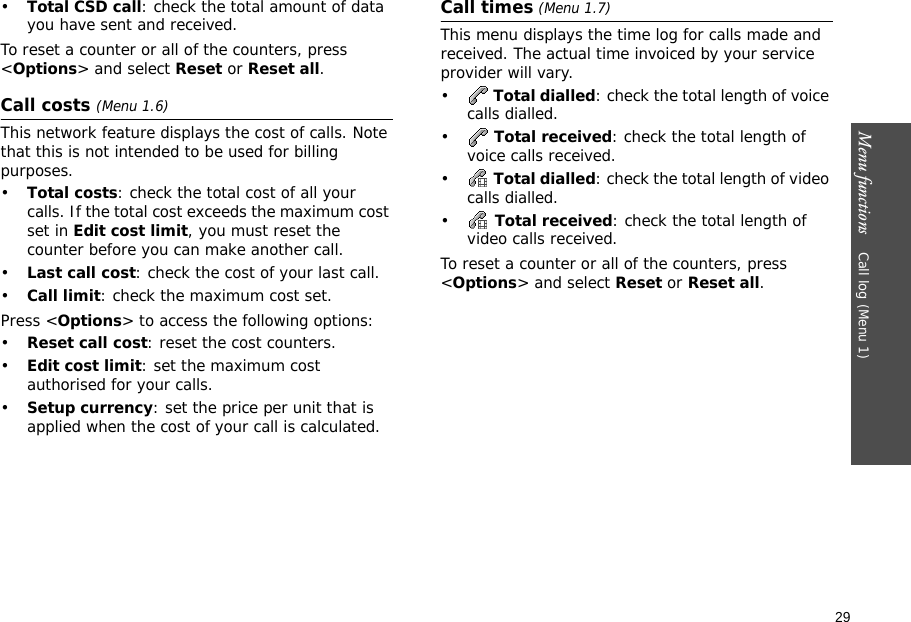 29Menu functions    Call log (Menu 1)•Total CSD call: check the total amount of data you have sent and received.To reset a counter or all of the counters, press &lt;Options&gt; and select Reset or Reset all.Call costs (Menu 1.6) This network feature displays the cost of calls. Note that this is not intended to be used for billing purposes.•Total costs: check the total cost of all your calls. If the total cost exceeds the maximum cost set in Edit cost limit, you must reset the counter before you can make another call.•Last call cost: check the cost of your last call.•Call limit: check the maximum cost set. Press &lt;Options&gt; to access the following options:•Reset call cost: reset the cost counters.•Edit cost limit: set the maximum cost authorised for your calls.•Setup currency: set the price per unit that is applied when the cost of your call is calculated.Call times (Menu 1.7)This menu displays the time log for calls made and received. The actual time invoiced by your service provider will vary.• Total dialled: check the total length of voice calls dialled.• Total received: check the total length of voice calls received.• Total dialled: check the total length of video calls dialled.• Total received: check the total length of video calls received.To reset a counter or all of the counters, press &lt;Options&gt; and select Reset or Reset all.
