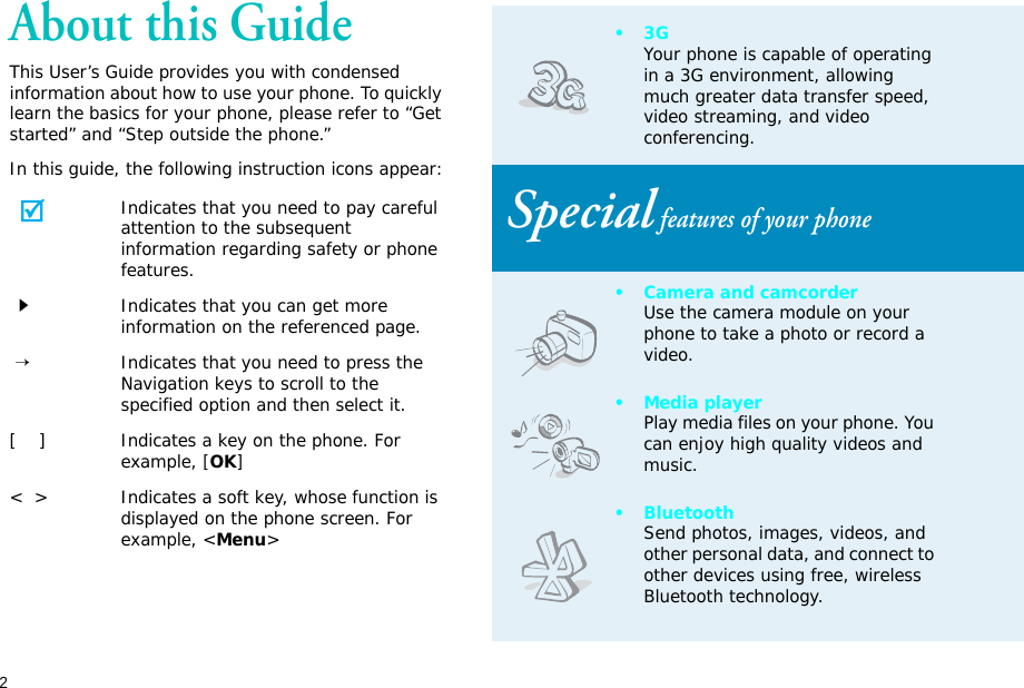 2About this GuideThis User’s Guide provides you with condensed information about how to use your phone. To quickly learn the basics for your phone, please refer to “Get started” and “Step outside the phone.”In this guide, the following instruction icons appear:Indicates that you need to pay careful attention to the subsequent information regarding safety or phone features.Indicates that you can get more information on the referenced page. →Indicates that you need to press the Navigation keys to scroll to the specified option and then select it.[    ] Indicates a key on the phone. For example, [OK]&lt;  &gt; Indicates a soft key, whose function is displayed on the phone screen. For example, &lt;Menu&gt;•3GYour phone is capable of operating in a 3G environment, allowing much greater data transfer speed, video streaming, and video conferencing. Special features of your phone• Camera and camcorderUse the camera module on your phone to take a photo or record a video.•Media playerPlay media files on your phone. You can enjoy high quality videos and music.•BluetoothSend photos, images, videos, and other personal data, and connect to other devices using free, wireless Bluetooth technology.
