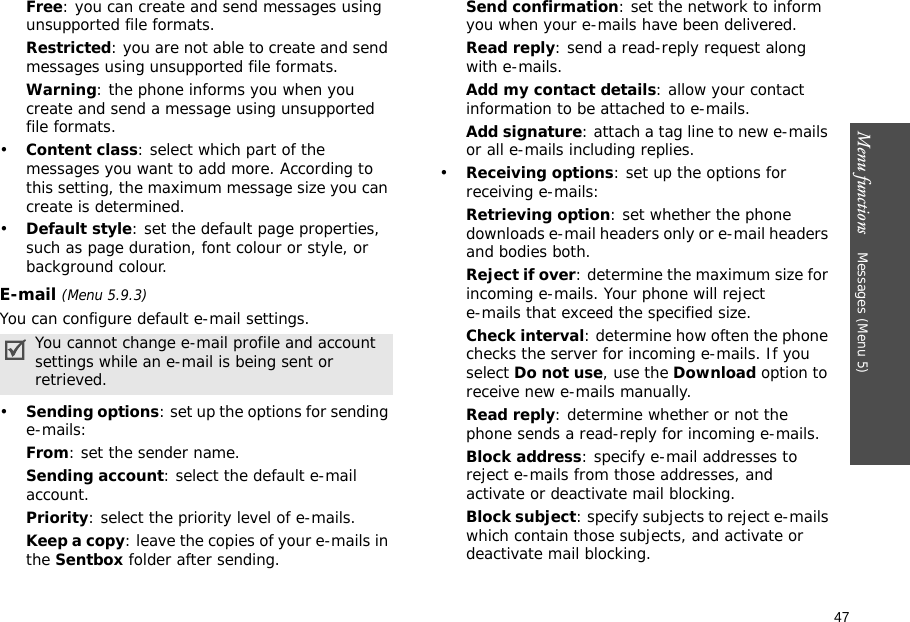 47Menu functions    Messages (Menu 5)Free: you can create and send messages using unsupported file formats.Restricted: you are not able to create and send messages using unsupported file formats.Warning: the phone informs you when you create and send a message using unsupported file formats.•Content class: select which part of the messages you want to add more. According to this setting, the maximum message size you can create is determined.•Default style: set the default page properties, such as page duration, font colour or style, or background colour.E-mail (Menu 5.9.3)You can configure default e-mail settings.•Sending options: set up the options for sending e-mails:From: set the sender name.Sending account: select the default e-mail account. Priority: select the priority level of e-mails.Keep a copy: leave the copies of your e-mails in the Sentbox folder after sending.Send confirmation: set the network to inform you when your e-mails have been delivered.Read reply: send a read-reply request along with e-mails.Add my contact details: allow your contact information to be attached to e-mails.Add signature: attach a tag line to new e-mails or all e-mails including replies.•Receiving options: set up the options for receiving e-mails:Retrieving option: set whether the phone downloads e-mail headers only or e-mail headers and bodies both.Reject if over: determine the maximum size for incoming e-mails. Your phone will reject e-mails that exceed the specified size.Check interval: determine how often the phone checks the server for incoming e-mails. If you select Do not use, use the Download option to receive new e-mails manually.Read reply: determine whether or not the phone sends a read-reply for incoming e-mails.Block address: specify e-mail addresses to reject e-mails from those addresses, and activate or deactivate mail blocking.Block subject: specify subjects to reject e-mails which contain those subjects, and activate or deactivate mail blocking.You cannot change e-mail profile and account settings while an e-mail is being sent or retrieved.