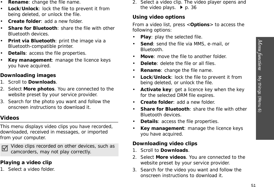 51Menu functions    My things (Menu 6)•Rename: change the file name.•Lock/Unlock: lock the file to prevent it from being deleted, or unlock the file.•Create folder: add a new folder.•Share for Bluetooth: share the file with other Bluetooth devices.•Print via Bluetooth: print the image via a Bluetooth-compatible printer.•Details: access the file properties.•Key management: manage the licence keys you have acquired.Downloading images1. Scroll to Downloads.2. Select More photos. You are connected to the website preset by your service provider.3. Search for the photo you want and follow the onscreen instructions to download it.VideosThis menu displays video clips you have recorded, downloaded, received in messages, or imported from your computer.Playing a video clip1. Select a video folder.2. Select a video clip. The video player opens and the video plays. p. 36Using video optionsFrom a video list, press &lt;Options&gt; to access the following options:•Play: play the selected file.•Send: send the file via MMS, e-mail, or Bluetooth.•Move: move the file to another folder.•Delete: delete the file or all files.•Rename: change the file name.•Lock/Unlock: lock the file to prevent it from being deleted, or unlock the file.•Activate key: get a licence key when the key for the selected DRM file expires.•Create folder: add a new folder.•Share for Bluetooth: share the file with other Bluetooth devices.•Details: access the file properties.•Key management: manage the licence keys you have acquired.Downloading video clips1. Scroll to Downloads.2. Select More videos. You are connected to the website preset by your service provider.3. Search for the video you want and follow the onscreen instructions to download it.Video clips recorded on other devices, such as camcorders, may not play correctly.