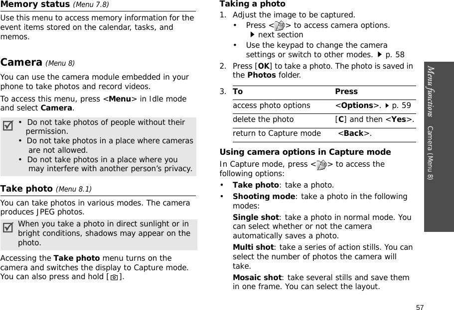 57Menu functions    Camera (Menu 8)Memory status (Menu 7.8) Use this menu to access memory information for the event items stored on the calendar, tasks, and memos.Camera (Menu 8)You can use the camera module embedded in your phone to take photos and record videos.To access this menu, press &lt;Menu&gt; in Idle mode and select Camera. Take photo (Menu 8.1)You can take photos in various modes. The camera produces JPEG photos. Accessing the Take photo menu turns on the camera and switches the display to Capture mode. You can also press and hold [ ].Taking a photo1. Adjust the image to be captured.• Press &lt; &gt; to access camera options.next section• Use the keypad to change the camera settings or switch to other modes.p. 582. Press [OK] to take a photo. The photo is saved in the Photos folder.Using camera options in Capture modeIn Capture mode, press &lt; &gt; to access the following options:•Take photo: take a photo.•Shooting mode: take a photo in the following modes:Single shot: take a photo in normal mode. You can select whether or not the camera automatically saves a photo.Multi shot: take a series of action stills. You can select the number of photos the camera will take.Mosaic shot: take several stills and save them in one frame. You can select the layout.•  Do not take photos of people without their   permission.•  Do not take photos in a place where cameras    are not allowed.•  Do not take photos in a place where you    may interfere with another person’s privacy.When you take a photo in direct sunlight or in bright conditions, shadows may appear on the photo.3.To Pressaccess photo options &lt;Options&gt;.p. 59delete the photo [C] and then &lt;Yes&gt;.return to Capture mode  &lt;Back&gt;.