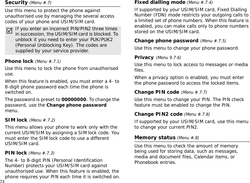 73Security (Menu #.7)Use this menu to protect the phone against unauthorised use by managing the several access codes of your phone and USIM/SIM card.Phone lock (Menu #.7.1)Use this menu to lock the phone from unauthorised use. When this feature is enabled, you must enter a 4- to 8-digit phone password each time the phone is switched on.The password is preset to 00000000. To change the password, use the Change phone password menu.SIM lock(Menu #.7.2)This menu allows your phone to work only with the current USIM/SIM by assigning a SIM lock code. You must enter the SIM lock code to use a different USIM/SIM card.PIN lock (Menu #.7.3)The 4- to 8-digit PIN (Personal Identification Number) protects your USIM/SIM card against unauthorised use. When this feature is enabled, the phone requires your PIN each time it is switched on.Fixed dialling mode (Menu #.7.4)If supported by your USIM/SIM card, Fixed Dialling Number (FDN) mode restricts your outgoing calls to a limited set of phone numbers. When this feature is enabled, you can make calls only to phone numbers stored on the USIM/SIM card.Change phone password(Menu #.7.5)Use this menu to change your phone password.Privacy(Menu 9.7.6)Use this menu to lock access to messages or media files. When a privacy option is enabled, you must enter the phone password to access the locked items. Change PIN code(Menu #.7.7)Use this menu to change your PIN. The PIN check feature must be enabled to change the PIN.Change PIN2 code (Menu #.7.8)If supported by your USIM/SIM card, use this menu to change your current PIN2. Memory status (Menu #.8)Use this menu to check the amount of memory being used for storing data, such as messages, media and document files, Calendar items, or Phonebook entries.If you enter an incorrect PIN/PIN2 three times in succession, the USIM/SIM card is blocked. To unblock it you need to enter your PUK/PUK2 (Personal Unblocking Key). The codes are supplied by your service provider.