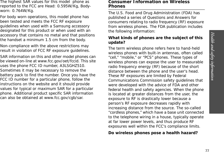 77Health and safety information    The highest SAR values for this model  phone as reported to the FCC are Head: 0.595W/Kg, Body-worn: 0.764W/Kg.For body worn operations, this model phone has been tested and meets the FCC RF exposure guidelines when used with a Samsung accessory designated for this product or when used with an accessory that contains no metal and that positions the handset a minimum 1.5 cm from the body.Non-compliance with the above restrictions may result in violation of FCC RF exposure guidelines.SAR information on this and other model phones can be viewed on-line at www.fcc.gov/oet/fccid. This site uses the phone FCC ID number, A3LSGHZ510. Sometimes it may be necessary to remove the battery pack to find the number. Once you have the FCC ID number for a particular phone, follow the instructions on the website and it should provide values for typical or maximum SAR for a particular phone. Additional product specific SAR information can also be obtained at www.fcc.gov/cgb/sar.Consumer Information on Wireless PhonesThe U.S. Food and Drug Administration (FDA) has published a series of Questions and Answers for consumers relating to radio frequency (RF) exposure from wireless phones. The FDA publication includes the following information:What kinds of phones are the subject of this update?The term wireless phone refers here to hand-held wireless phones with built-in antennas, often called “cell,” “mobile,” or “PCS” phones. These types of wireless phones can expose the user to measurable radio frequency energy (RF) because of the short distance between the phone and the user&apos;s head. These RF exposures are limited by Federal Communications Commission safety guidelines that were developed with the advice of FDA and other federal health and safety agencies. When the phone is located at greater distances from the user, the exposure to RF is drastically lower because a person&apos;s RF exposure decreases rapidly with increasing distance from the source. The so-called “cordless phones,” which have a base unit connected to the telephone wiring in a house, typically operate at far lower power levels, and thus produce RF exposures well within the FCC&apos;s compliance limits.Do wireless phones pose a health hazard?
