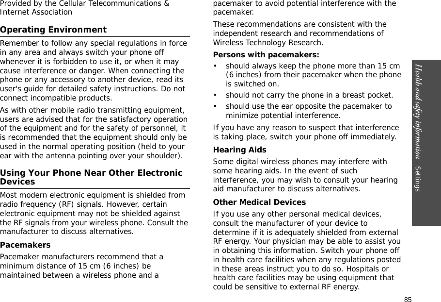 85Health and safety information    Settings Provided by the Cellular Telecommunications &amp; Internet AssociationOperating EnvironmentRemember to follow any special regulations in force in any area and always switch your phone off whenever it is forbidden to use it, or when it may cause interference or danger. When connecting the phone or any accessory to another device, read its user&apos;s guide for detailed safety instructions. Do not connect incompatible products.As with other mobile radio transmitting equipment, users are advised that for the satisfactory operation of the equipment and for the safety of personnel, it is recommended that the equipment should only be used in the normal operating position (held to your ear with the antenna pointing over your shoulder).Using Your Phone Near Other Electronic DevicesMost modern electronic equipment is shielded from radio frequency (RF) signals. However, certain electronic equipment may not be shielded against the RF signals from your wireless phone. Consult the manufacturer to discuss alternatives.PacemakersPacemaker manufacturers recommend that a minimum distance of 15 cm (6 inches) be maintained between a wireless phone and a pacemaker to avoid potential interference with the pacemaker.These recommendations are consistent with the independent research and recommendations of Wireless Technology Research.Persons with pacemakers:• should always keep the phone more than 15 cm (6 inches) from their pacemaker when the phone is switched on.• should not carry the phone in a breast pocket.• should use the ear opposite the pacemaker to minimize potential interference.If you have any reason to suspect that interference is taking place, switch your phone off immediately.Hearing AidsSome digital wireless phones may interfere with some hearing aids. In the event of such interference, you may wish to consult your hearing aid manufacturer to discuss alternatives.Other Medical DevicesIf you use any other personal medical devices, consult the manufacturer of your device to determine if it is adequately shielded from external RF energy. Your physician may be able to assist you in obtaining this information. Switch your phone off in health care facilities when any regulations posted in these areas instruct you to do so. Hospitals or health care facilities may be using equipment that could be sensitive to external RF energy.