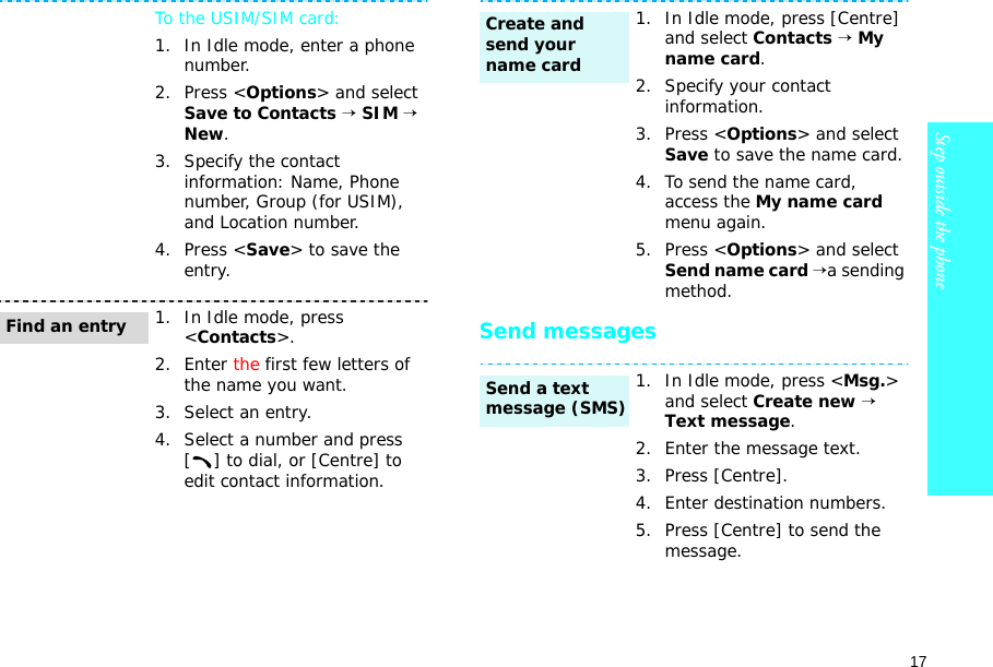 17Step outside the phone    Send messagesTo the USIM/SIM card:1. In Idle mode, enter a phone number.2. Press &lt;Options&gt; and select Save to Contacts → SIM → New.3. Specify the contact information: Name, Phone number, Group (for USIM), and Location number.4. Press &lt;Save&gt; to save the entry.1. In Idle mode, press &lt;Contacts&gt;.2. Enter the first few letters of the name you want.3. Select an entry.4. Select a number and press [ ] to dial, or [Centre] to edit contact information.Find an entry1. In Idle mode, press [Centre] and select Contacts → My name card.2. Specify your contact information.3. Press &lt;Options&gt; and select Save to save the name card.4. To send the name card, access the My name card menu again. 5. Press &lt;Options&gt; and select Send name card →a sending method.1. In Idle mode, press &lt;Msg.&gt; and select Create new → Text message.2. Enter the message text.3. Press [Centre].4. Enter destination numbers.5. Press [Centre] to send the message.Create and send your name cardSend a text message (SMS)