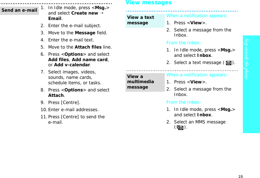 19Step outside the phone    View messages1. In Idle mode, press &lt;Msg.&gt; and select Create new → Email.2. Enter the e-mail subject.3. Move to the Message field.4. Enter the e-mail text.5. Move to the Attach files line.6. Press &lt;Options&gt; and select Add files, Add name card, or Add v-calendar.7. Select images, videos, sounds, name cards, schedule items, or tasks.8. Press &lt;Options&gt; and select Attach.9. Press [Centre].10.Enter e-mail addresses.11.Press [Centre] to send the e-mail.Send an e-mailWhen a notification appears:1. Press &lt;View&gt;.2. Select a message from the Inbox.From the Inbox:1. In Idle mode, press &lt;Msg.&gt; and select Inbox.2. Select a text message ( ).When a notification appears:1. Press &lt;View&gt;.2. Select a message from the Inbox.From the Inbox:1. In Idle mode, press &lt;Msg.&gt; and select Inbox.2. Select an MMS message ().View a text messageView a multimedia message