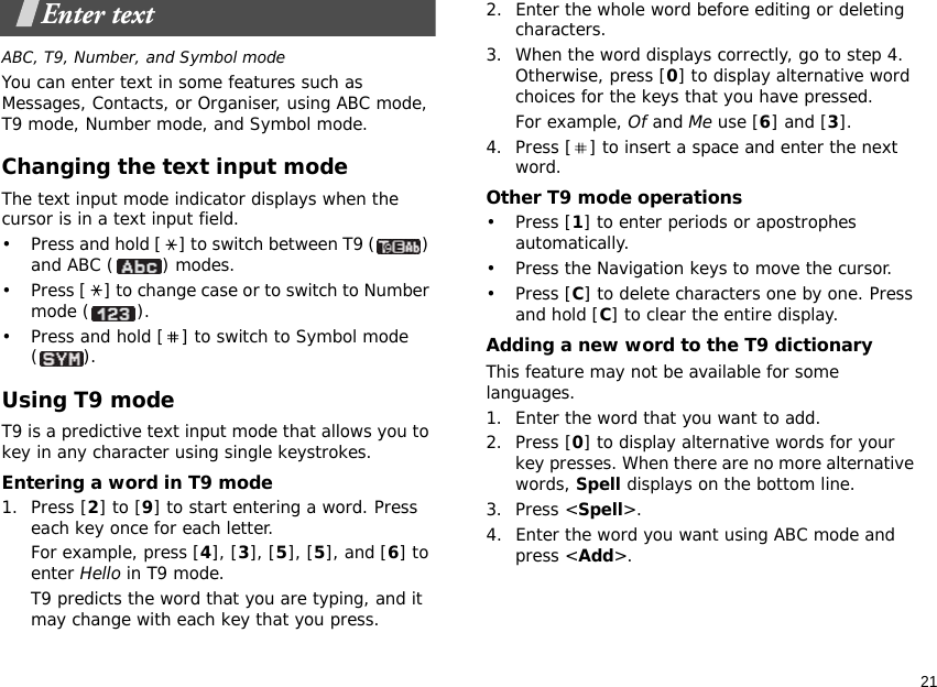 21Enter textABC, T9, Number, and Symbol modeYou can enter text in some features such as Messages, Contacts, or Organiser, using ABC mode, T9 mode, Number mode, and Symbol mode.Changing the text input modeThe text input mode indicator displays when the cursor is in a text input field.• Press and hold [ ] to switch between T9 ( ) and ABC ( ) modes.• Press [ ] to change case or to switch to Number mode ( ).• Press and hold [ ] to switch to Symbol mode ().Using T9 modeT9 is a predictive text input mode that allows you to key in any character using single keystrokes.Entering a word in T9 mode1. Press [2] to [9] to start entering a word. Press each key once for each letter. For example, press [4], [3], [5], [5], and [6] to enter Hello in T9 mode. T9 predicts the word that you are typing, and it may change with each key that you press.2. Enter the whole word before editing or deleting characters.3. When the word displays correctly, go to step 4. Otherwise, press [0] to display alternative word choices for the keys that you have pressed. For example, Of and Me use [6] and [3].4. Press [ ] to insert a space and enter the next word.Other T9 mode operations• Press [1] to enter periods or apostrophes automatically.• Press the Navigation keys to move the cursor. • Press [C] to delete characters one by one. Press and hold [C] to clear the entire display.Adding a new word to the T9 dictionaryThis feature may not be available for some languages.1. Enter the word that you want to add.2. Press [0] to display alternative words for your key presses. When there are no more alternative words, Spell displays on the bottom line. 3. Press &lt;Spell&gt;.4. Enter the word you want using ABC mode and press &lt;Add&gt;.
