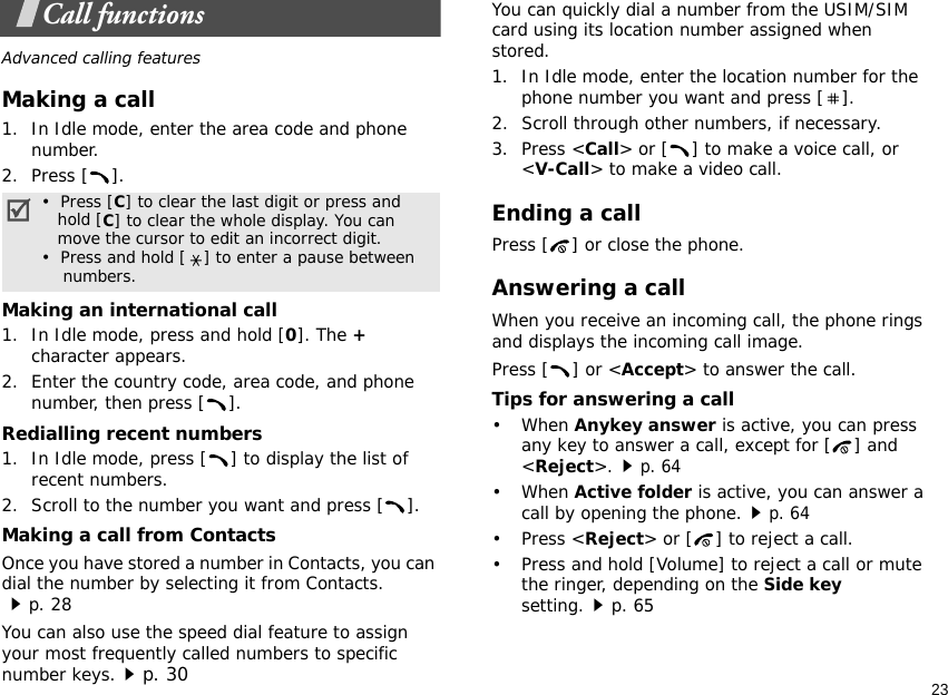 23Call functionsAdvanced calling featuresMaking a call1. In Idle mode, enter the area code and phone number.2. Press [ ].Making an international call1. In Idle mode, press and hold [0]. The + character appears.2. Enter the country code, area code, and phone number, then press [ ].Redialling recent numbers1. In Idle mode, press [ ] to display the list of recent numbers.2. Scroll to the number you want and press [ ].Making a call from ContactsOnce you have stored a number in Contacts, you can dial the number by selecting it from Contacts.p. 28You can also use the speed dial feature to assign your most frequently called numbers to specific number keys.p. 30You can quickly dial a number from the USIM/SIM card using its location number assigned when stored.1. In Idle mode, enter the location number for the phone number you want and press [ ].2. Scroll through other numbers, if necessary.3. Press &lt;Call&gt; or [ ] to make a voice call, or &lt;V-Call&gt; to make a video call.Ending a callPress [ ] or close the phone.Answering a callWhen you receive an incoming call, the phone rings and displays the incoming call image. Press [ ] or &lt;Accept&gt; to answer the call.Tips for answering a call• When Anykey answer is active, you can press any key to answer a call, except for [ ] and &lt;Reject&gt;.p. 64• When Active folder is active, you can answer a call by opening the phone.p. 64• Press &lt;Reject&gt; or [ ] to reject a call.• Press and hold [Volume] to reject a call or mute the ringer, depending on the Side key setting.p. 65•  Press [C] to clear the last digit or press and   hold [C] to clear the whole display. You can   move the cursor to edit an incorrect digit.•  Press and hold [ ] to enter a pause between    numbers.