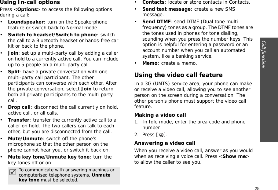 25Call functions    Using In-call optionsPress &lt;Options&gt; to access the following options during a call:•Loundspeaker: turn on the Speakerphone feature or switch back to Normal mode.•Switch to headset/Switch to phone: switch the call to a Bluetooth headset or hands-free car kit or back to the phone.•Join: set up a multi-party call by adding a caller on hold to a currently active call. You can include up to 5 people on a multi-party call.•Split: have a private conversation with one multi-party call participant. The other participants can converse with each other. After the private conversation, select Join to return both all private participants to the multi-party call.•Drop call: disconnect the call currently on hold, active call, or all calls.•Transfer: transfer the currently active call to a caller on hold. The two callers can talk to each other, but you are disconnected from the call.•Mute/Unmute: switch off the phone&apos;s microphone so that the other person on the phone cannot hear you, or switch it back on.•Mute key tone/Unmute key tone: turn the key tones off or on.•Contacts: locate or store contacts in Contacts.•Send text message: create a new SMS message.•Send DTMF: send DTMF (Dual tone multi-frequency) tones as a group. The DTMF tones are the tones used in phones for tone dialling, sounding when you press the number keys. This option is helpful for entering a password or an account number when you call an automated system, like a banking service.•Memo: create a memo.Using the video call featureIn a 3G (UMTS) service area, your phone can make or receive a video call, allowing you to see another person on the screen during a conversation. The other person’s phone must support the video call feature.Making a video call1. In Idle mode, enter the area code and phone number.2. Press [ ].Answering a video callWhen you receive a video call, answer as you would when as receiving a voice call. Press &lt;Show me&gt; to allow the caller to see you.To communicate with answering machines or computerised telephone systems, Unmute key tone must be selected.