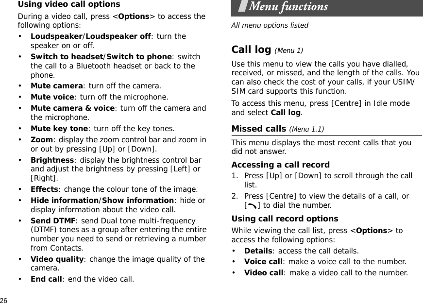 26Using video call optionsDuring a video call, press &lt;Options&gt; to access the following options:•Loudspeaker/Loudspeaker off: turn the speaker on or off.•Switch to headset/Switch to phone: switch the call to a Bluetooth headset or back to the phone.•Mute camera: turn off the camera.•Mute voice: turn off the microphone.•Mute camera &amp; voice: turn off the camera and the microphone.•Mute key tone: turn off the key tones.•Zoom: display the zoom control bar and zoom in or out by pressing [Up] or [Down].•Brightness: display the brightness control bar and adjust the brightness by pressing [Left] or [Right].•Effects: change the colour tone of the image.•Hide information/Show information: hide or display information about the video call.•Send DTMF: send Dual tone multi-frequency (DTMF) tones as a group after entering the entire number you need to send or retrieving a number from Contacts.•Video quality: change the image quality of the camera.•End call: end the video call.Menu functionsAll menu options listedCall log (Menu 1)Use this menu to view the calls you have dialled, received, or missed, and the length of the calls. You can also check the cost of your calls, if your USIM/SIM card supports this function.To access this menu, press [Centre] in Idle mode and select Call log.Missed calls (Menu 1.1)This menu displays the most recent calls that you did not answer.Accessing a call record1. Press [Up] or [Down] to scroll through the call list.2. Press [Centre] to view the details of a call, or [ ] to dial the number. Using call record optionsWhile viewing the call list, press &lt;Options&gt; to access the following options:•Details: access the call details.•Voice call: make a voice call to the number.•Video call: make a video call to the number.