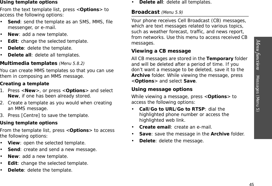 45Menu functions    Messages (Menu 5)Using template optionsFrom the text template list, press &lt;Options&gt; to access the following options:•Send: send the template as an SMS, MMS, file messenger, or e-mail.•New: add a new template.•Edit: change the selected template.•Delete: delete the template.•Delete all: delete all templates.Multimedia templates (Menu 5.8.2)You can create MMS templates so that you can use them in composing an MMS message.Creating a template1. Press &lt;New&gt;, or press &lt;Options&gt; and select New, if one has been already stored.2. Create a template as you would when creating an MMS message.3. Press [Centre] to save the template.Using template optionsFrom the template list, press &lt;Options&gt; to access the following options:•View: open the selected template.•Send: create and send a new message.•New: add a new template.•Edit: change the selected template.•Delete: delete the template.•Delete all: delete all templates.Broadcast (Menu 5.9)Your phone receives Cell Broadcast (CB) messages, which are text messages related to various topics, such as weather forecast, traffic, and news report, from networks. Use this menu to access received CB messages.Viewing a CB messageAll CB messages are stored in the Temporary folder and will be deleted after a period of time. If you don’t want a message to be deleted, save it to the Archive folder. While viewing the message, press &lt;Options&gt; and select Save.Using message optionsWhile viewing a message, press &lt;Options&gt; to access the following options:•Call/Go to URL/Go to RTSP: dial the highlighted phone number or access the highlighted web link.•Create email: create an e-mail.•Save: save the message in the Archive folder.•Delete: delete the message.