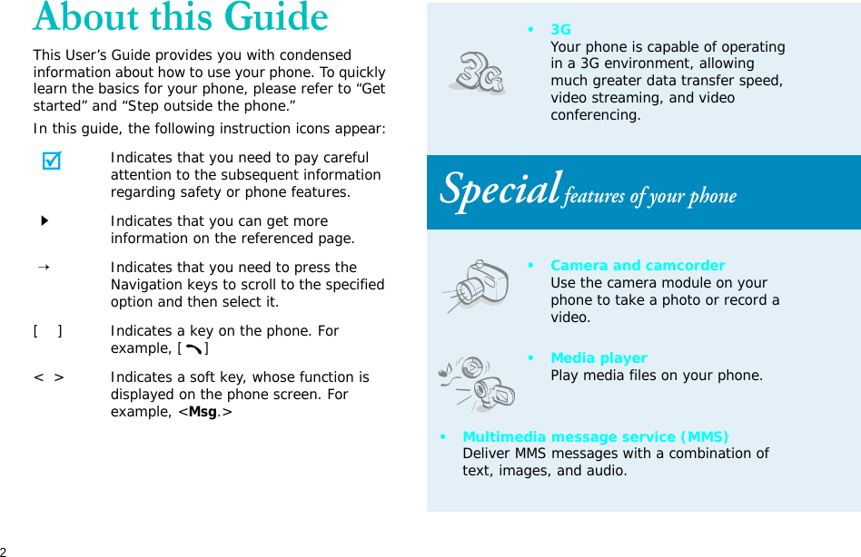 2About this GuideThis User’s Guide provides you with condensed information about how to use your phone. To quickly learn the basics for your phone, please refer to “Get started” and “Step outside the phone.”In this guide, the following instruction icons appear:Indicates that you need to pay careful attention to the subsequent information regarding safety or phone features.Indicates that you can get more information on the referenced page. →Indicates that you need to press the Navigation keys to scroll to the specified option and then select it.[    ] Indicates a key on the phone. For example, []&lt;  &gt; Indicates a soft key, whose function is displayed on the phone screen. For example, &lt;Msg.&gt;•3GYour phone is capable of operating in a 3G environment, allowing much greater data transfer speed, video streaming, and video conferencing. Special features of your phone• Camera and camcorderUse the camera module on your phone to take a photo or record a video.•Media playerPlay media files on your phone.• Multimedia message service (MMS)Deliver MMS messages with a combination of text, images, and audio.